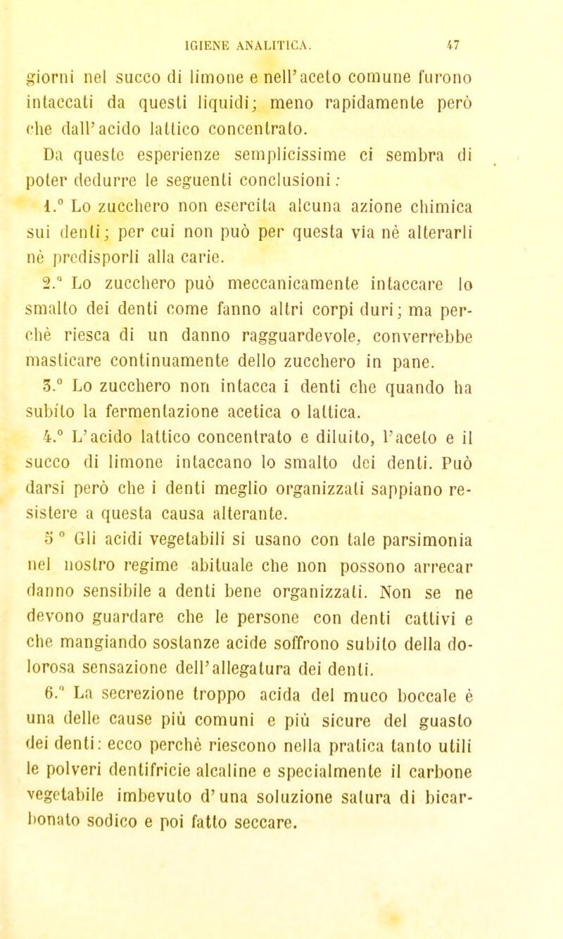 giorni nel succo di limone e nell'aceto comune furono intaccati da questi liquidi; meno rapidamente però che dall'acido lattico concentrato. Da queste esperienze semplicissime ci sembra di poter dedurre le seguenti conclusioni ; 1.  Lo zucchero non esercita alcuna azione chimica sui (lenti; per cui non può per questa via nè alterarli né predisporli alla carie. 2.  Lo zucchero può meccanicamente intaccare lo smalto dei denti come fanno altri corpi duri; ma per- chè riesca di un danno ragguardevole, converrebbe masticare continuamente dello zucchero in pane. 3. ° Lo zucchero non intacca i denti che quando ha subito la fermentazione acetica o lattica. 4. ° L'acido lattico concentrato e diluito, l'aceto e il succo di limone intaccano lo smalto dei denti. Può darsi però che i denti meglio organizzati sappiano re- sistere a questa causa alterante. 5  Gli acidi vegetabili si usano con tate parsimonia nel nostro regime abituale che non possono arrecar danno sensibile a denti bene organizzati. Non se ne devono guardare che le persone con denti cattivi e che mangiando sostanze acide soffrono subito della do- lorosa sensazione dell'allegatura dei denti. 6. La secrezione troppo acida del muco boccale è una delle cause più comuni e più sicure del guasto dei denti: ecco perchè riescono nella pratica tanto utili le polveri dentifricie alcaline e specialmente il carbone vegetabile imbevuto d'una soluzione satura di bicar- bonato sodico e poi fatto seccare.