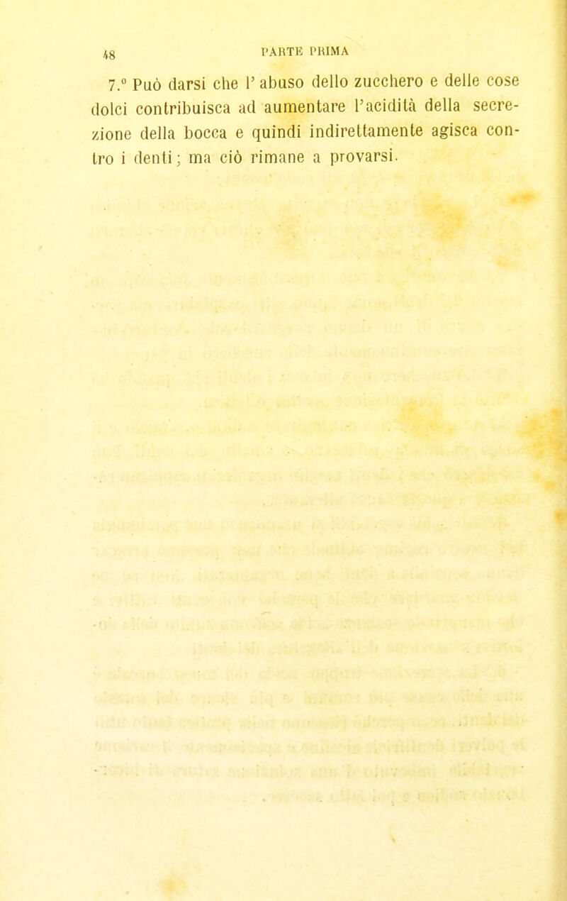 Jlg l'ARTK PRIMA 7. Può darsi che l'abuso dello zucchero e delle cose dolci contribuisca ad aumentare l'acidità della secre- zione della bocca e quindi indirettamente agisca con- tro i denti; ma ciò rimane a provarsi.