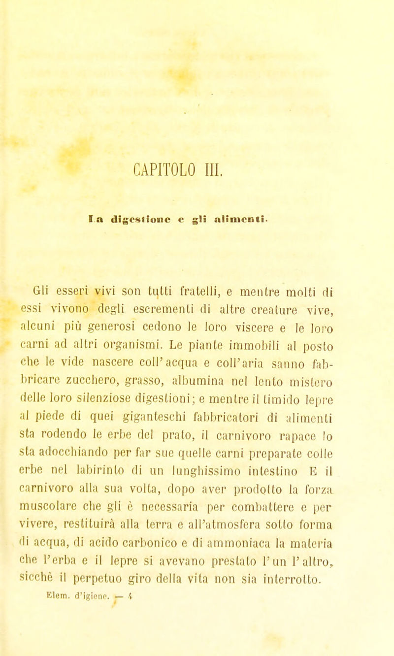 CAPITOLO III. la digestione c gli alimenti- Gli esseri vivi son tutti fratelli, e mentre molti di essi vivono degli escrementi di altre creature vive, alcuni più generosi cedono le loro viscere e le loro carni ad altri organismi. Le piante immobili al posto che le vide nascere coli'acqua e coli'aria sanno fab- bricare zucchero, grasso, albumina nel lento mistero delle loro silenziose digestioni; e mentre il timido lepre al piede di quei giganteschi fabbricatori di alimenti sta rodendo le erbe del prato, il carnivoro rapace lo sta adocchiando per far sue quelle carni preparate colle erbe nel labirinto di un lunghissimo intestino E il carnivoro alla sua volta, dopo aver prodotto la forza muscolare che gli ò necessaria per combattere e per vivere, restituirà alla terra e all'atmosfera sotto forma di acqua, di acido carbonico e di ammoniaca la materia che l'erba e il lepre si avevano prestalo l'un l'altro, sicché il perpetuo giro della vita non sia interrotto. Elem. d'igionp. — i