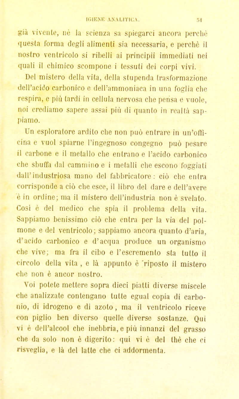 ir.lUMC ANALITICA. fil già vivente, né la scienza sa spiegarci ancora percliò questa forma degli alimenti sia necessaria, e perchè il nostro ventricolo si ribelli ai principii immediati nei quali il chimico scompone i tessuti dei corpi vivi. Del mistero della vita, della stupenda trasformazione dell'acido carbonico e dell'ammoniaca in una foglia che respira, e più tardi in cellula nervosa che pensa e vuole, noi crediamo sapere assai più di quanto in realtà sap- piamo. Un esploratore ardito che non può entrare in un'offi- cina e vuol spiarne l'ingegnoso congegno può pesare il carbone e il metallo che entrano e l'acido carbonico che sbuffa dal cammino e i metalli che escono foggiati dall'industriosa mano del fabbricatore: ciò che entra corrisponde a ciò che esce, il libro del dare e dell'avere e in ordine; ma il mistero dell'industria non è svelato. Cosi c del medico che spia il problema della vita. Sappiamo benissimo ciò che entra per la via del pol- mone e del ventricolo; sappiamo ancora quanto d'aria, d'acido carbonico e d'acqua produce un organismo che vive; ma fra il cibo e l'escremento sta tutto il circolo della vita , e là appunto è 'riposto il mistero che non è ancor nostro. Voi potete mettere sopra dieci piatti diverse miscele che analizzate contengano tutte egual copia di carbo- nio, di idrogeno e di azoto, ma il ventricolo riceve con piglio ben diverso quelle diverse sostanze. Qui vi è dell'alcool che inebbria, e più innanzi del grasso elle da solo non è digerito: qni vi è del thè che ci risveglia, e là del latte che ci addormenta.