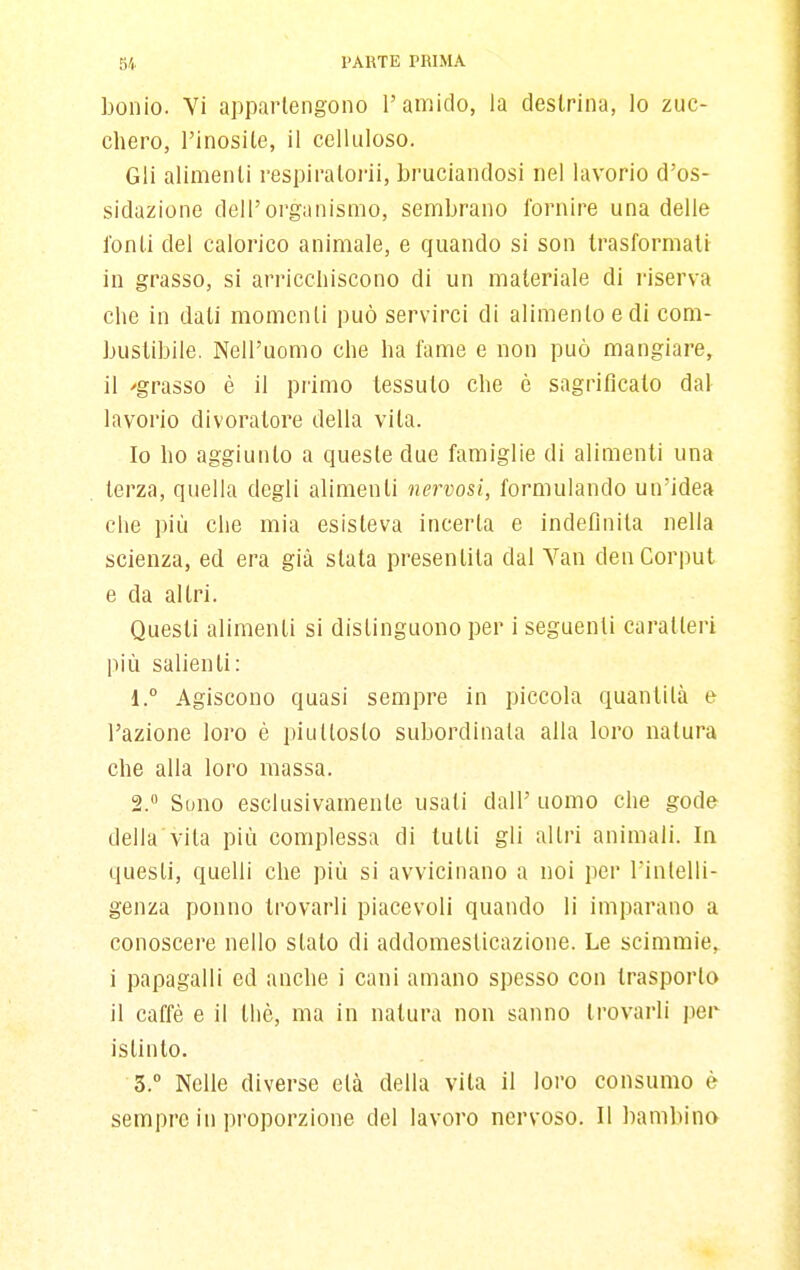 bonio. Vi appartengono l'amido, la deslrina, lo zuc- chero, l'inosite, il celluioso. Gli alimenli respiraloi'ii, bruciandosi nel lavorio d'os- sidazione dell'organismo, sembrano fornire una delle fonti del calorico animale, e quando si son trasformali in grasso, si arriccliiscono di un materiale di i-iserva che in dati momenti può servirci di alimento e di com- bustibile. Nell'uomo che ha fame e non può mangiare, il 'grasso è il primo tessuto che è sagriflcalo dal lavorio divoratore della vita. Io ho aggiunto a queste due famiglie di alimenti una terza, quella degli alimenti nervosi, formulando un'idea che più che mia esisteva incerta e indefinita nella scienza, ed era già slata presentita dal Van denCorpul e da altri. Questi alimenti si distinguono per i seguenti caratteri più salienti: 1. ° Agiscono quasi sempre in piccola quantità e l'azione loro è piuttosto subordinata alla loro natura che alla loro massa. 2.  Sono esclusivamente usati dall'uomo che gode della vita più complessa di lutti gli altri animali. In questi, quelli che più si avvicinano a noi per l'intelli- genza ponno trovarli piacevoli quando li imparano a conoscere nello stalo di addomeslicazione. Le scimmie, i papagalli ed anche i cani amano spesso con trasporlo il caffè e il thè, ma in natura non sanno trovarli per istinto. 3.  Nelle diverse età della vita il loro consumo è sempre in proporzione del lavoro nervoso. Il bambina