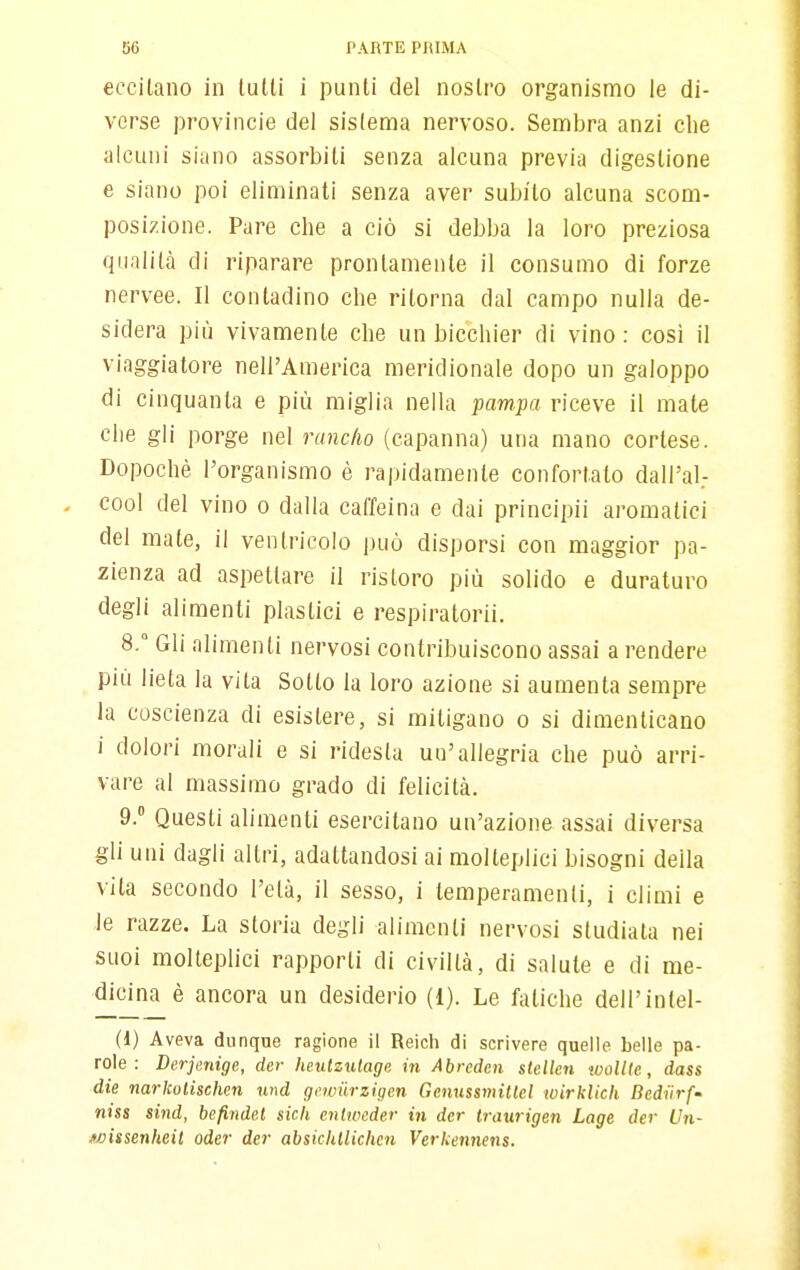 eccilano in lutti i punti del nostro organismo le di- verse Provincie del sistema nervoso. Sembra anzi che alcuni siano assorbiti senza alcuna previa digestione e siano poi eliminati senza aver subito alcuna scom- posizione. Pare che a ciò si debba la loro preziosa qualità di riparare prontamente il consumo di forze nervee. Il contadino che ritorna dal campo nulla de- sidera più vivamente clie un bicchier di vino: cosi il viaggiatore nell'America meridionale dopo un galoppo di cinquanta e più miglia nella pampa riceve il mate che gli porge nel runc/io (capanna) una mano cortese. Dopoché l'organismo è rapidamente confortato dall'al.- , cool del vino o dalla caffeina e dai principii aromatici del mate, il ventricolo può disporsi con maggior pa- zienza ad aspellare il ristoro più solido e duraturo degli alimenti plastici e respiratorii. 8.  Gli alimenti nervosi contribuiscono assai a rendere più lieta la vita Sotto la loro azione si aumenta sempre la coscienza di esistere, si mitigano o si dimenticano i dolori morali e si ridesta un'allegria che può arri- vare al massimo grado di felicità. 9. ° Questi aumenti esercitano un'azione assai diversa gli uni dagli altri, adattandosi ai molteplici bisogni della vita secondo l'età, il sesso, i temperamenti, i climi e le razze. La storia degli alimenti nervosi studiata nei suoi molteplici rapporti di civiltà, di salute e di me- dicina è ancora un desiderio (1). Le fatiche dell'inlel- (d) Aveva dunque ragione il Reich di scrivere quelle belle pa- role : Derjenige, der heulzulage in Abrcden stcUcn woUlc, dass die mrkolischcn nnd gowiirzigen Ge.nussmillcl wirklich Dcdiirf- niss sind, befinde.l sich enlwcder in der Iraurigen Lage der Un- wissenheit oder der absiclUlichcn Verkennens.