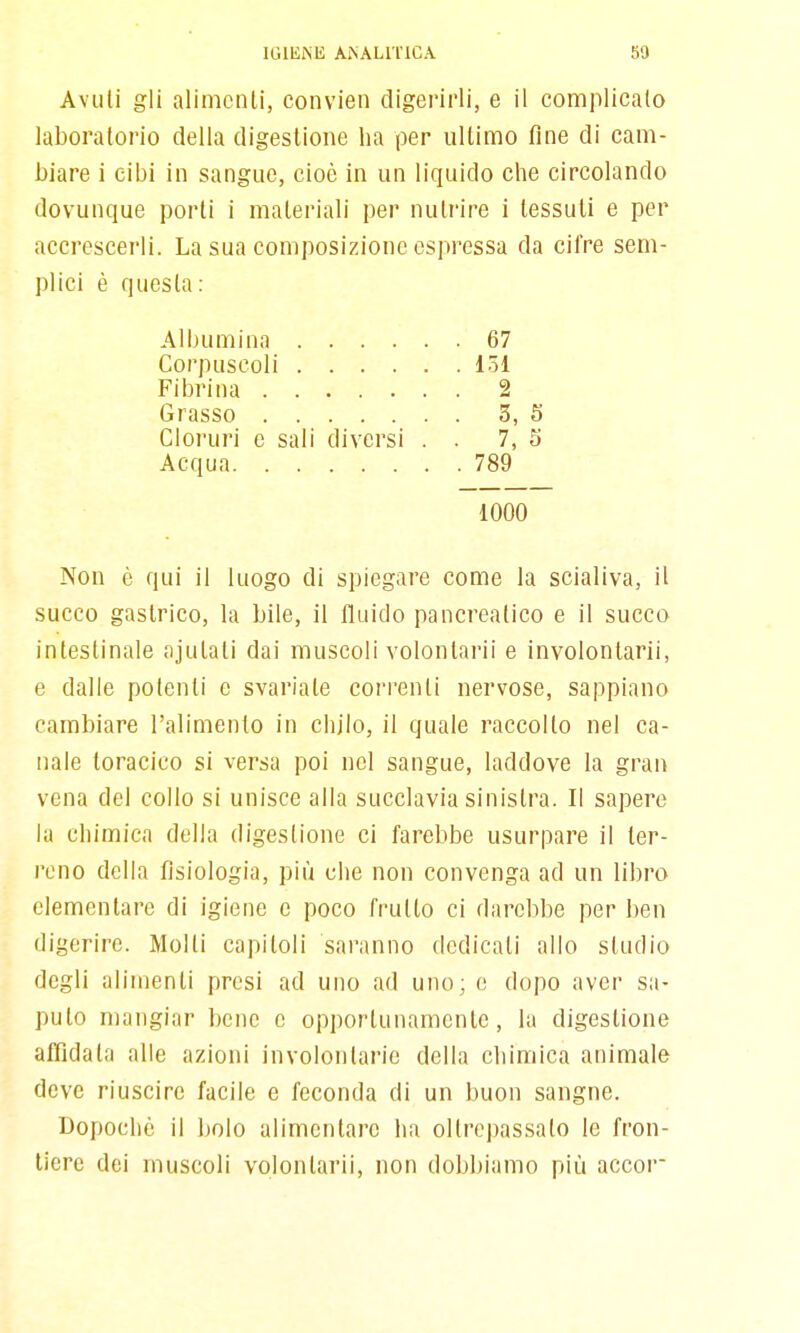 Avuti gli alimcnli, convien digerirli, e il complicalo laboratorio della digestione ha per ultimo fine di cam- biare i cibi in sangue, cioè in un liquido che circolando dovunque porti i materiali per nutrire i tessuti e per accrescerli. La sua composizione espressa da cifre sem- plici è questa: Albumina 67 Corpuscoli 131 Fibrina 2 Grasso 3, 5 Cloruri c sali diversi . . 7, 5 Acqua 789 1000 Non è qui il luogo di spiegare come la scialiva, il succo gastrico, la bile, il fluido pancreatico e il succo intestinale ajulali dai muscoli volonlarii e involontarii, e dalle potenti e svariate correnti nervose, sappiano cambiare l'alimento in chilo, il quale raccolto nel ca- nale toracico si versa poi nel sangue, laddove la gran vena del collo si unisce alla succlavia sinistra. Il sapere la chimica della digestione ci farebbe usurpare il ter- reno della fisiologia, più che non convenga ad un libro elementare di igiene e poco frutto ci darebbe per ben digerire. Molti capitoli saranno dedicati allo studio degli alimenti presi ad uno ad uno; e dopo aver sa- puto mangiar bene e opportunamente, la digestione atTidala alle azioni involontarie della chimica animale deve riuscire facile e feconda di un buon sangue. Dopoché il bolo alimentare ha oltrepassato le fron- tiere dei muscoli volonlarii, non dobbiamo più accoi-