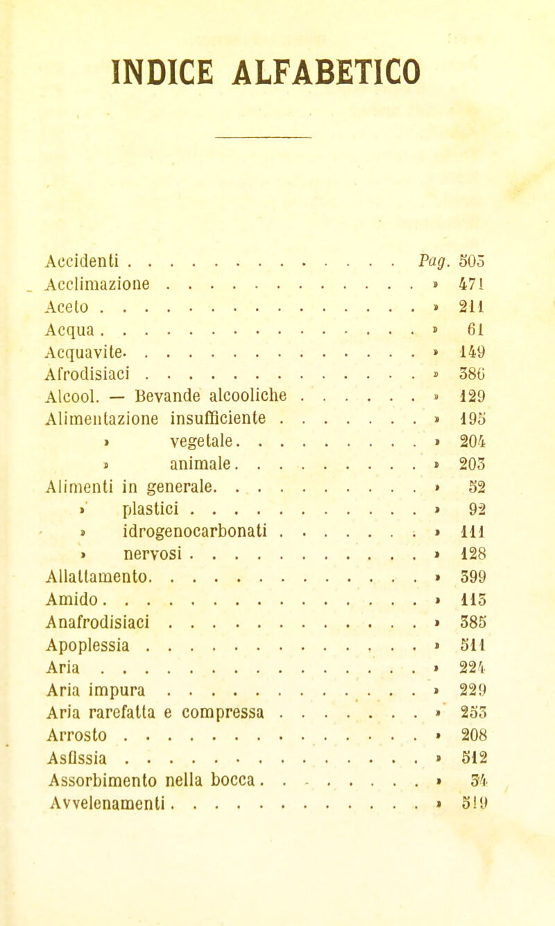 INDICE ALFABETICO Accidenti Pag. 505 Accliraazioiie » 471 Acelo .211 Acqua » 61 Acquavite. » 149 Afrodisiaci » 38G Alcool. — Bevande alcooliche » 129 Alimentazione insufficiente » 19o » vegetale » 204 « animale > 203 Alimenti in generale » S2 >■ plastici » 9^ j idrogenocarbonati ; » 111 • nervosi » 128 Allattamento » 399 Amido » 115 Anafrodisiaci » 385 Apoplessia > 511 Aria . • 224 Aria impura ...» 229 Aria rarefatta e compressa » 255 Arrosto » 208 Asflssia » 512 Assorbimento nella bocca » 34 Avvelenamenti » 519