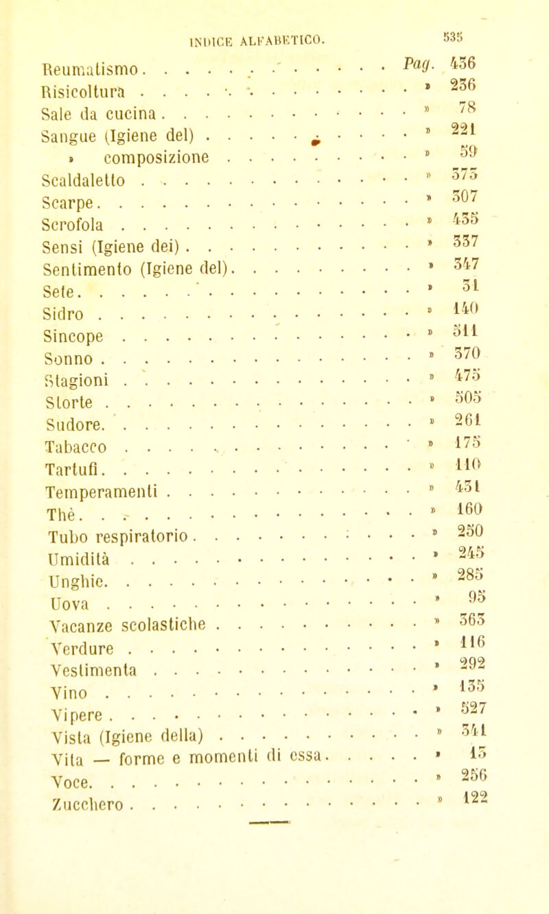 Beumalismo , ' P^^d- '^^^ Risicoltur.l » 236 Sale da cucina  ''^ Sangue (Igiene del) ^ .... » 221 » composizione  Scaldaletto . » 575 Scarpe » 507 Scrofola ' -'^^ Sensi (Igiene dei) » 337 Sentimento (Igiene del) » 347 Sete • Sidro • » J^^' Sincope  Sonno » 370 Stagioni .  » 47o Storte .505 Sudore » 261 Tabacco » 175 Tartufi  llf^ Temperamenti » 431 Thè. .  160 Tubo respiratorio ; ...» 250 Umidità * ^^^f. Unghie * Uova ' J't Vacanze scolastiche » 563 Verdure * o)qc> Veslinienta Vino * ^^'^ Vipere ^^'^ Vista (Igiene della) » 341 Vita — forme e momenti di essa » 15 Voce '256 Zucchero » 122