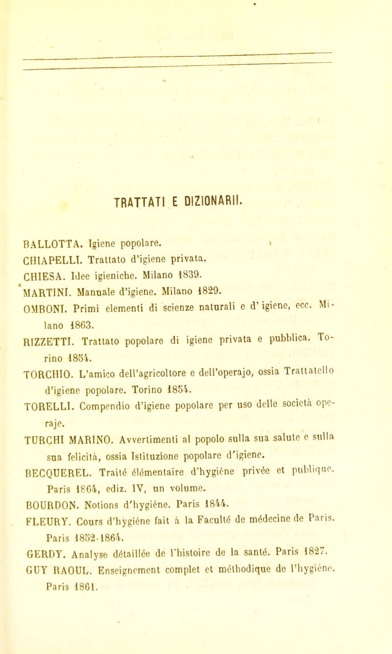 TRATTATI E DIZIONARII. BALLOTTA. Igiene popolare. > CHIAFELLL Trattato d'igiene privata. CHIESA. IJee igieniche. Milano 1839. 'martini. Manuale d'igiene. Milano 1829. OMBONI. Primi elementi di scienze naturali e d'igiene, ecc. Mi- lano 1863. RIZZETTI. Trattato popolare di igiene privata e pubblica. To- rino 1854. TORCHIO. L'amico dell'agricoltore e dell'operajo, ossia Trattalelio d'igiene popolare. Torino 1854. TORELLI. Compendio d'igiene popolare per uso delle società ope- raje. TURCHI MARINO. Avvertimenti al popolo sulla sua salute e sulla sua felicità, ossia Istituzione popolare d'igiene. BECQUEREL. Trailé élémentaire d'hygiène privée et publique. Paris 1864, ediz. IV, un volume. BOURBON. Notions d'hygiène. Paris 1844. FLEURY. Cours d'hygiène fait à la Faculté de médecine de Paris. Paris 1852-1864. GERDY. Analyse détaillée de l'histoiro de la sauté. Paris 1827. GUY RAOUL. Enseignement complet et métliodique de l'hygiène.