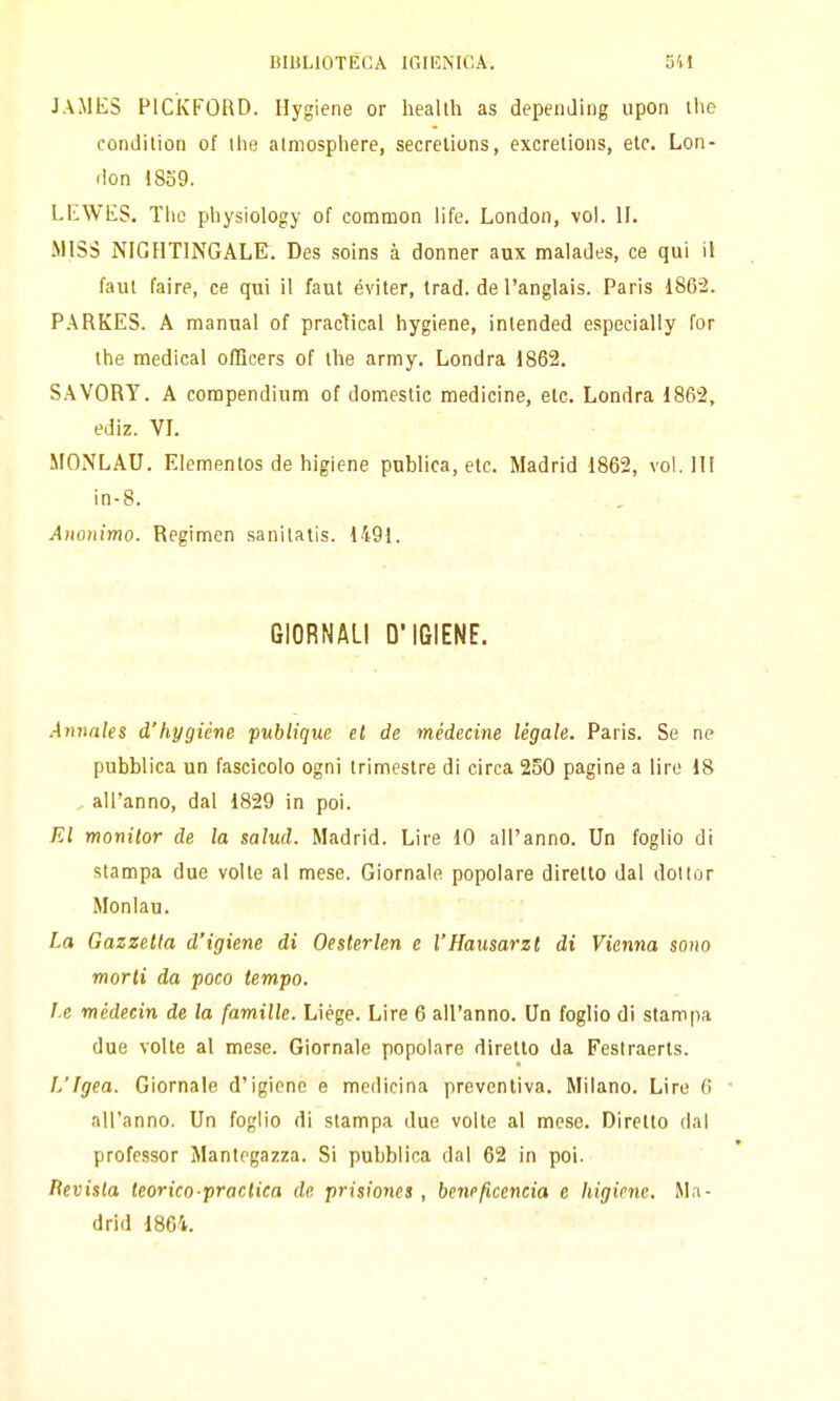 JAMES PICivFORD. Ilygiene or heallh as depeiiJing upon the condition of Ihe atmosphere, secrelions, excrelions, eie. Lon- don 1839. LEWES. Tlic physiology of common life. London, voi. IL MISS NIGHTINGALE. Des soins à donner aux malades, ce qui il faut faire, ce qui il faut éviter, trad. de l'anglais. Paris 186-2. P.\RKES. A manual of practical hygiene, inlended especially for the medicai oflìcers of ihe army. Londra 1862. SAVORY. A corapendium of domestic medicine, eie. Londra 1862, ediz. VL MONLAU. Elementos de higiene publica, eie. Madrid 1862, voi. ili in-8. Anonimo. Regimen sanitatis. 1491. GIORNALI D'IGIENE. Aiìnnles d'hygiéne publique et de médecine légale. Paris. Se ne pubblica un fascicolo ogni trimestre di circa 250 pagine a lire 18 all'anno, dal 1829 in poi. El monitor de la salud. Madrid. Lire 10 all'anno. Un foglio di stampa due volte al mese. Giornale popolare diretto dal dollor Monlau. La Gazzetta d'igiene di Oesterlen e l'Hausarzt di Vienna sono morti da poco tempo. l e médecin de la famille. Liége. Lire 6 all'anno. Un foglio di stampa due volte al mese. Giornale popolare diretto da Feslraerts. L'Igea. Giornale d'igiene e medicina preventiva. Milano. Lire 6 all'anno. Un foglio di stampa due volte al mese. Diretto dal professor Mantegazza. Si pubblica dal 62 in poi. lìeviila teorico-praclica de prisiones , beneficencia e higiene. Ma- drid 1861.