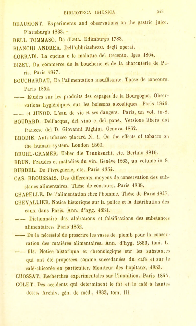 BEAUiMUNT. Experimenls and observations on ihe gaslric juico. Plaitsburgh 1833. - BELL TOMMASO. De dicela. Edimburgo 1783. BIANCHI ANDREA. Dell'ubbriachezza degli operai, CORRADI. La cucina e le malattie del trecento. Igea 1864. BIZET. Du commerce de la boucherie et de la charcuterie de Pa- ris. Paris 1847. BOUGHARDAT. De l'alimentation insulfisante. Thése de concours. Paris 185-2. Études sur les produits des cepages de la Bourgogne. Obser- vations hygiéniques sur les boissons alcooliques. Paris 1846. et JUNOD. L'eau de vie et ses dangers. Paris, un voi. in-8. BOUDARD. Dell'acqua, del vino e del pane. Versione libera dal francese del D. Giovanni Righini. Genova 1862. BRODIE. Anti-tobacco placard N. 1. On the effects of lobacco cu the human system. London 1860. BRUHL-CRAMER. Ueber die Trunksucht, etc. Berlino 1819. BRUN. Fraudes et maladies da vin. Genève 1863, un volume in-8. BURDEL. De l'ivrognerie, eie. Paris 1854. GAS. BROUSSAIS. Des dififerents moyens de conservalion des sub- stancs alimentaires. Thése de concours. Paris 1838. GHAPELLE. De l'alimentation chez l'homme. Thése de Paris 1847. CHEVALLIER. Notice bistorique sur la police et la distribulion des eaux dans Paris. Ann. d'hyg. 1851. Dictionnaire des altéralions et falsifications des substances alimentaires. Paris 1852. i De la nécessitó de proscrire les vases de plomb pour la conscr • vation des matières alimentaires. Ann. d'hyg. 1853, tom. L. fils. Notice bistorique et chronologique sur les substances qui ont élé proposées comme succedanées du café et sur le café-chicorée en particulier. Mouiteur des hopitaux, 1853. CHOSSAT. Recherches experimentales sur l'inanilion. Paris 184'i. COLET. Des accidents qui determinent le ih; et le café à haules