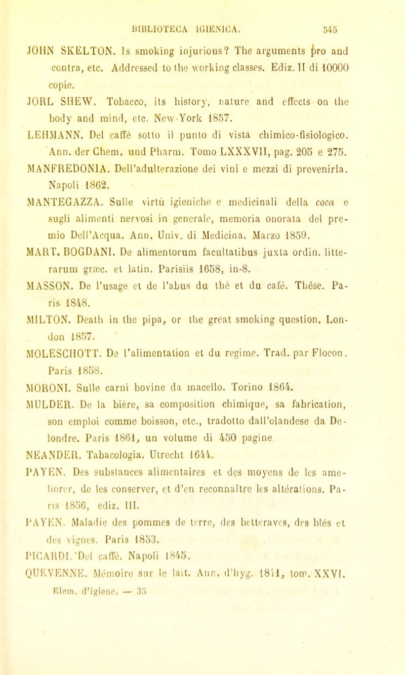 JOHN SKELTON. Is smoking injuiious? The arguments /)ro and coutra, eie. Arldressed lo the working classps. Ediz. Il di 10000 copie. JORL SHEW. Tobacco, its histoiy, nature and cffecls on tlie body and mind, etc. New York 1857. LEHMANN. Del caffè sotto il punto di vista chimico-fisiologico. Ann. der Chem. und Pharm. Tomo LXXXVII, pag. 205 e 275. MANFREDONIA. Dell'adulterazione dei vini e mezzi di prevenirla. Napoli 1862. MANTEGAZZA. Sulle virtù igieniche e medicinali della coca e sugli alimenti nervosi in generalo, memoria onoi'ata del pre- mio Dell'Acqua. Ann. Univ. di Medicina. Marzo 18o9. MARI. BOGDANI. De alimenlorum facultalibus juxta ordin. lilte- rarum grcec. el latin. Parisiis 1658, in-8. MASSON. De l'usage et de l'abus du thè et du café. Thése. Pa- ris 1848. MILTON. Death in the pipa^ or ihe greal smoking queslion. Lon- don 18.57. MOLESCHOTT. De l'alimentalion el da regime. Trad. par Flocon. Paris 1858. MORONL Sulle carni bovine da macello. Torino 1864. MULDER. De la biére, sa composition chiraique, sa fabricaiion, son emploi comme boisson, eie, tradotto dall'olandese da De- londre, Paris 1861^ un volume di 450 pagine NEANDER. Tabacologia. Utrecht 1644. PAYEN. Des substances alimcnlaires el dqs moyens de Ics ame- lioror, de les conserver, el d'cn reconnaìlre Ics allóraiions. Pa- ris 18.50, ediz. III. PAYEN. Maladie des pommes de terre, des belleraves, des biés el (Ics vignts. Paris 18ò3. PICARDI.'Del caITù. Napoli 1845. QUF.VENNE. Mémoire sur le lait. Ann. il'liyg. 1811, lom. X.KVI. Elem. d'igiene. — 3.>