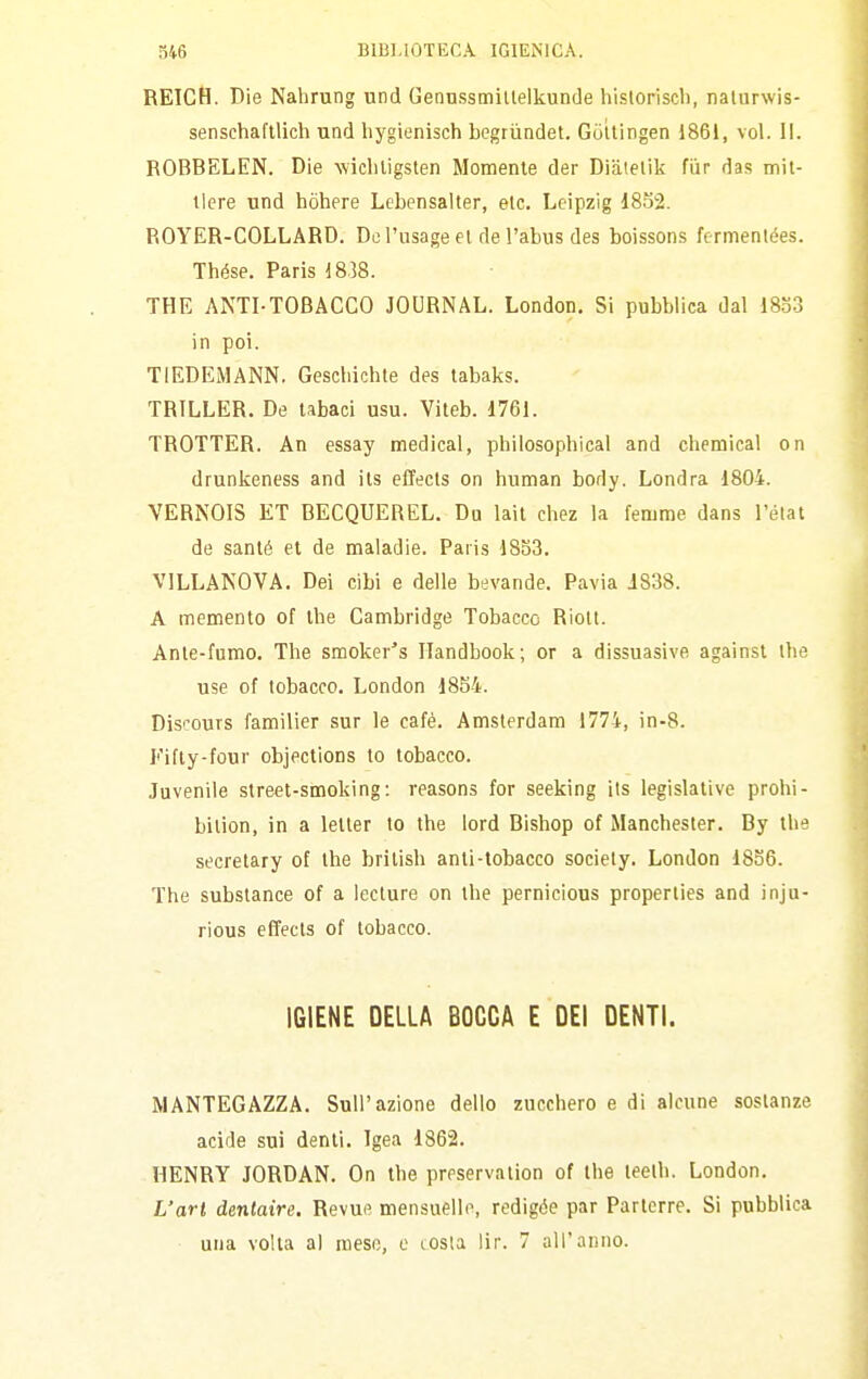 REICtì. Bie Nahrung und Gennssmillelkunde hisloriscb, nalurwis- sensehaftlich und liygienisch begrùndet. Guttingen 1861, voi. II. ROBBELEN. Die wicliligsten Momente der Diatelik fùr das mil- tlere und hòhere Lebensalter, etc. Leipzig i8o2. ROYER-COLLARD. Do l'usage el de l'abus des boissons fermentées. Thése. Paris 1838. THE ANTI-TOBACCO JOURNAL. London. Si pubblica dal 18.53 in poi. TIEDEMANN. Gescliichle des tabaks. TRILLER. De tabaci usu. Viteb. 1761. TROTTER. An essay medicai, philosophical and chemical on drunkeness and ils effects on human body. Londra 1804. VERNOIS ET BECQUEBEL. Du lail chez la femme dans l'état de sauté et de maladie. Paris 18S3, VILLANOVA. Dei cibi e delle bevande. Pavia J838. A memento of the Cambridge Tobacco Rioll. Ante-fumo. The smoker's Ilandbook; or a dissuasive againsl the use of tobacco. London 1854. Discours familier sur le café. Amsterdam 1774, in-8. Fifly-four objections to tobacco. Juvenile Street-smoking: reasons for seeking ils legislative probi- bilion, in a leller to the lord Bishop of Manchester. By the secretary of the brilish anti-tobacco society. London 1856. The substance of a lecture on the pernicious properlies and inju- rious effects of tobacco. IGIENE DELLA BOCCA E DEI DENTI. MANTEGAZZA. Sull'azione dello zucchero e di alcune sostanze acide sui denti. Igea 1862. HENRY JORDAN. On the preservation of the teelh. London. L'art dentaire. Revue mensuelle, redigóe par Parterre. Si pubblica una volta al mese, e tosla lir. 7 all'anno.