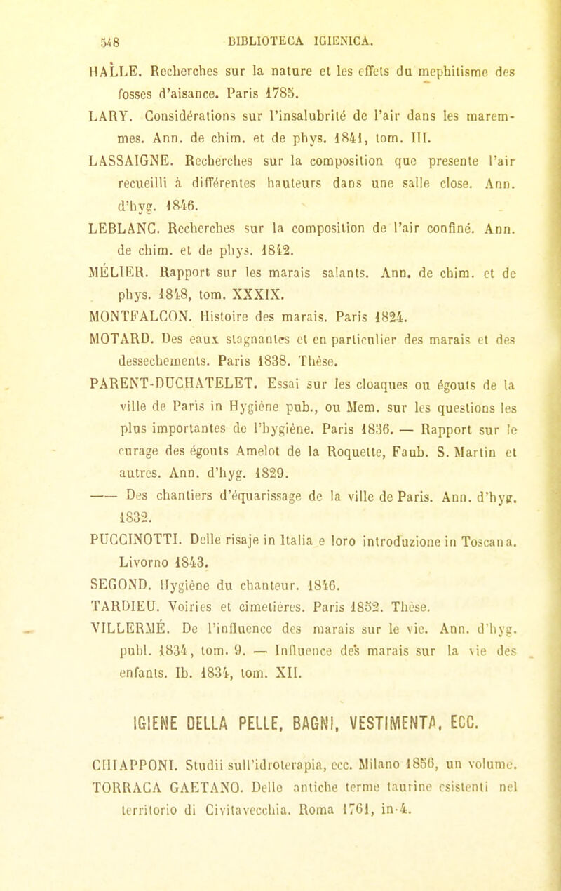 HALLE. Recherches sur la nature el les effels du mephilismc dcs fosses d'aisance. Paris i78o. LARY. Gonsidérations sur l'insalubrilé de l'air dans les marem- mes. Ann. de chim. et de phys. 1841, tom. III. LASSAIGNE. Recherches sur la composilion que presente l'air recueilli à différentes hauteurs dans une salle dose. Ann. d'hyg. 1846. LEBLANC. Recherches sur la compositlon de l'air confine. Ann. de chini, et de phys. 1842. MELIER. Rapport sur les marais salants. Ann. de chim. et de phys. 1848, tom. XXXIX. MONTFALCON. Histoire des marais. Paris 1824. MOTARD. Des eaux stagnante et en parliculier des marais el des dessechements. Paris 1838. Thèse. PARENT-DUCHATELET. Essai sur les cloaques ou égouls de la ville de Paris in Hygiène pub., ou Mem. sur les questions les plus importantes de l'hygiène. Paris 1836. — Rapport sur ìe curage des égouts Amelot de la Roquette, Faub. S. Martin et autres. Ann. d'hyg. 1829. Des chantiers d'équarissage de la ville de Paris. Ann. d'hyg. 1832. PUGCINOTTI. Delle risaje in Italia e loro introduzione in Toscana. Livorno 1843. SEGOiND. Hygiène du chanteur. 1846. TARDIEU. Voiries et cimetièrts. Paris 18S2. Thèse. VILLERMÉ. De l'inlluence des marais sur le vie. Ann. d'hyg. pubi. 1834, tom. 9. — Influence des marais sur la vie des enfanis. Ib. 1834, tom. XII. IGIENE DELLA PELLE, BAGNI, VESTIMENTA, ECC. CHIAPPONI. Studii suH'idrolcrapia, ecc. Milano 1856, un volume. TORRACA GAETANO. Dello antiche terme taurine esistenti nel icrrilorio di Civitavecchia. Roma 1761, in-4.