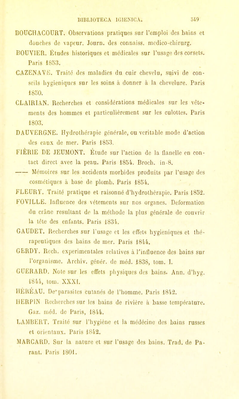 DOUCHACOURT. Observalions pratiques sur l'emploi des bfiins et douclies de vapeur. Jonrn. des connaiss. medico-chirurg. BOUYIER. Études historiques et médicales sur Tusage des corsels. Paris 1853. CAZENAVK. Trailo des maladies du cuir chevelu, suivi de con- seils hygieniqucs sur les soins k donner à la chevelure. Paris 1850. CLAIRIAN. Recherches et considérations médicales sur les véte- raents des hommes et particulièrement sur les culoltes. Paris ■1803. D.AUVERGNE. Hydrolhérapie générale, ou vcritable mode d'action des eanx de mer. Paris 1853. FIÈRIE DE JEUMONT. Elude sur l'action de la Uanelle en con- tact direct avee la peau. Paris 1854. Broch. in-8. Méinoires sur les accidents morbides produits par l'usagc des cosmétiqucs à base de plomb. Paris 1854. ' , FLEURV. Traité pratique et raisonné d'hydrothèrapie. Paris 1832. FOVILLE. Influcnce des vétemcnts sur nos organes. Deformation du crime resultant de la mélhode la plus générale de couvrir la téle des enfants. Paris 1834. GAUDET. Recherches sur l usage et les effels hygieniques et thé- rapeuliques des bains de mer. Paris 1844. GERDY. Rech. experimentales rclalives à l'influence des bains sur l'organisme. Archiv. génér. de méd. 1838, lom. I. GUERARD. Nolo sur les effets piiysiques des bains. Ann. d'hyg. 1844, lem. XXXI. IIÉRÉAU. De'parasiics culanés de l'homme. Paris 1842. IIERPIN Recherches sur Ics bains de rivière à basse IcmpóratuTe. Gaz. méd. de Paris, 1844. LAMBERT. Traité sur l'hygiéne et la médécino dos bains russes et orientaux. Paris 1842. MARCARD. Sur la nature et sur l'usage des bains. Trad. de Pa- rant. Paris 1801.