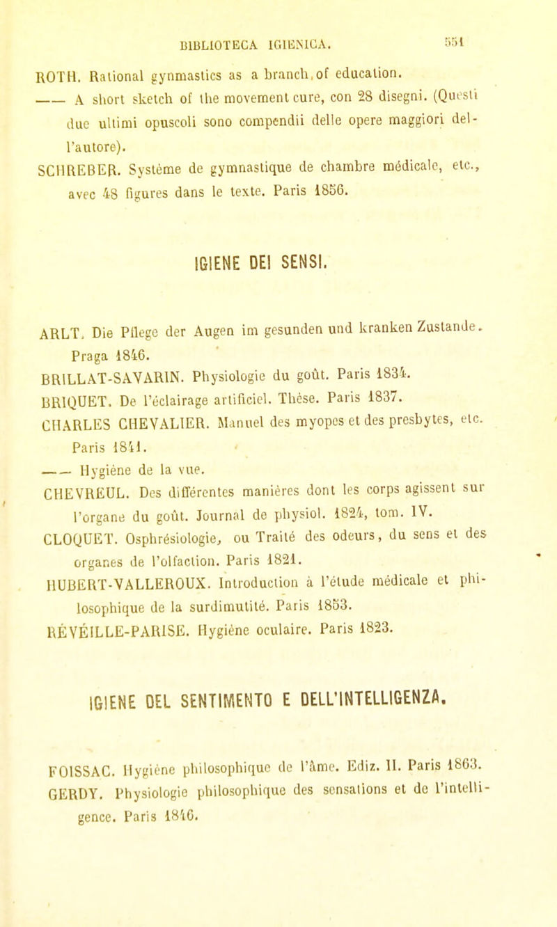 ROTH. Ralional gynmaslics as abranch.of educalion. A short sketch of ihe movement cure, con 28 disegni. (Quesii due ultimi opuscoli sono compcndii delle opere maggiori del- l'autore). SCHREBER. Systéme de gymnastique de chambre médicalc, etc, avec 48 figures dans le texte. Paris 1856. IGIENE DEI SENSI. ARLT. Die Pllege der Augen im gesunden und kranken Zuslande. Praga 18i6. BRILLAT-SAYARIN. Physiologie du goùt. Paris 1834. BRIQUET. De l'éclairage arlificiel. Thése. Paris 1837, CHARLES GHEYALIER. Manuel des myopes et des presbytes, etc. Paris i8il. Ilygiéne de la vue. CHEVREUL. Des différentes maniéres dont les corps agissenl sur l'ergane du goùt. Journal de physiol. 1824, tom. IV. CLOQUET. Osphrésiologie, ou Traité des odeurs, du sens et des organes de l'olfaclion. Paris 1821. HUBERT-VALLEROUX. Inlroduction à l'elude médicale et phi- losophique de la surdimutiló. Paris 1853. RÉYÉILLE-PARISE. Hygiéne oculaire. Paris 1823. IGIENE DEL SENTIMENTO E DELL'INTELLIGENZA. FOISSAC. Hygiéne philosophique de l'àmc. Ediz. II. Paris 1863. GERDY. Physiologie philosophique des sensalions et de l'intelli- gence. Paris 18'i6.