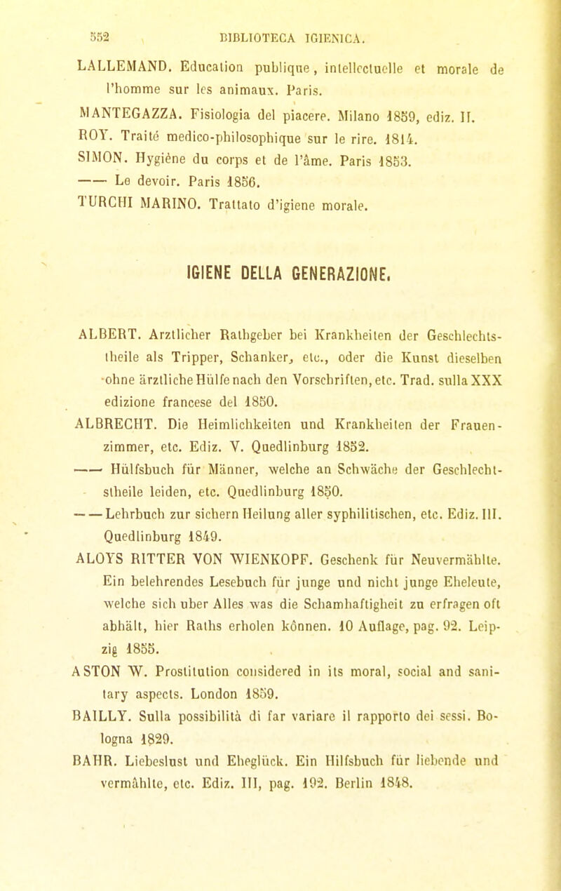 LALLEMAND. Educalion publiqne, inlellccluclle et morale de l'homme sur Ics animaux. Paris. MANTEGAZZA. Fisiologia del piacere. Milano ediz. II. BOY. Traile medieo-philosophique sur le rire. 1814. SIMON. Hygiène du corps et de l'àme. Paris 1853. Le devoir. Paris 1856. TURCHI MARINO. Trattato d'igiene morale, IGIENE DELLA GENERAZIONE. ALBERT. Arztlicher Rathgeber bei Krankheilen der Geschlechts- Iheile als Tripper, Schankerj etu., oder die Kunst dieselben ■ohne arztlicheHiilfenach den Vorschriften.etc. Trad. sulla XXX edizione francese del 1850. ALBRECHT. Die Ileimlichkeiten und Krankheilen der Frauen- zimmer, eie. Ediz. V. Quedlinburg 1852. Hiilfsbuch fiir Manner, welche an Schwache der Geschlecht- - slheile leiden, eie. Quedlinburg 1850. Lehrbuch zur sicbern Heilung alter syphilitischen, eie. Ediz. III. Quedlinburg 1849. ALOYS RITTER VON WIENKOPF. Geschenk fiir Neuvermahlie. Ein belehrendes Lesebuch fùr junge und nichl junge Eheleule, Avelche sich uber AUes was die Schamhaftigheit zu erfragen oft abhalt, bier Raths erholen kónnen. 10 Auflage, pag. 92. Leip- zig 1855. ASTON W. Prostitution considered in its moral, social and sani- tary aspecls. London 1859. BAILLY. Sulla possibilità di far variare il rapporto dei sessi. Bo- logna 1829. BAHR. Liebeslusl und Ebeglùck. Ein Hilfsbuch fùr liebende und vermùhlte, etc, Ediz. Ili, pag. 192. Berlin 1848.