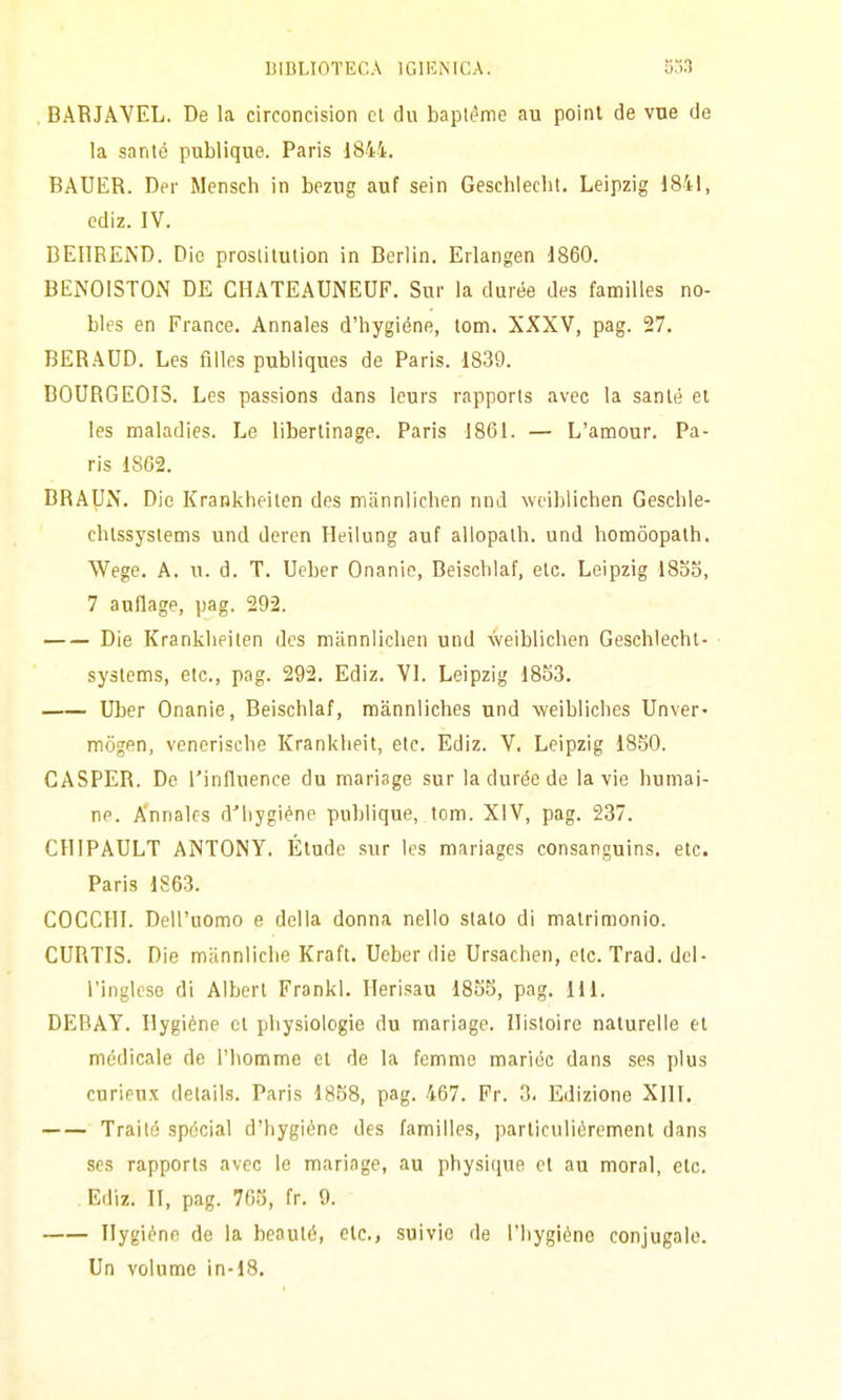 . BARJAVEL. De la circoncision ci du baplème au poinl de vne de la sante publique. Paris 1844. BAUER. Der Mensch in bezng auf sein Gesehlecht. Leipzig 1841, cdiz. IV. DEIlREiS'D. Dio proslilulion in Berlin. Erlangen 1860. BENOISTON DE CHATEAUNEUF. Sur la durée des familles no- bles en France. Annales d'hygiéne, lom. XXXV, pag. 27. BERAUD. Les filles publiques de Paris. 1839. B0URGE0I3. Les passions dans leurs rapports avec la sanie el les maladies. Le liberlinage. Paris 1861. — L'amour. Pa- ris 1862. DRAUN. Dio Krankheilen des mannlichen nnd \veiblichen Geschle- chlssyslems und deren Heilung auf allopalh. und hotnòopalh. Wege. A. u. d. T. Ueber Onanie, Beiscblaf, eie. Leipzig 18oo, 7 anflage, pag. 292. Die Kranklieiten des mannlichen und weiblicben Gesehlecht- ■ syslems, etc, pag. 292. Ediz. VI. Leipzig 1853. Uber Onanie, Beiscblaf, mànnliches und weibliches Unver* mògen, veneriscbe Krankheit, etc. Ediz. V. Leipzig 1850. CASPER. De l'influence du mariage sur la durée de la vie humai- ne. A'nnales d'bygiéne publique, tom. XIV, pag. 237. CHIPAULT ANTONY. Élude sur les mariages consanguins. etc. Paris 1S63. COCCHI. Dell'uomo e della donna nello stalo di matrimonio. CURTIS. Die mannliche Kraft. Ueber die Ursachen, etc. Trad. del- l'inglese di Albert Frankl. Ilerisau 1855, pag. 111. DEBAY. Ilygiéne ci pbysiologie du mariage. llistoire naturelle el medicale de l'homme el de la femme mariéc dans ses plus cnrieux delails. Paris 1858, pag. 467. Pr. 3. Edizione XIII. Trailé spócial d'hygiéne des familles, parliculièrement dans ses rapports avec le mariage, au physi([ue et au mora], etc. Ediz. II, pag. 765, fr. 9. Ilygiènn de la beauté, ole, suivio de l'bygièno conjugale. Un volume in-18.