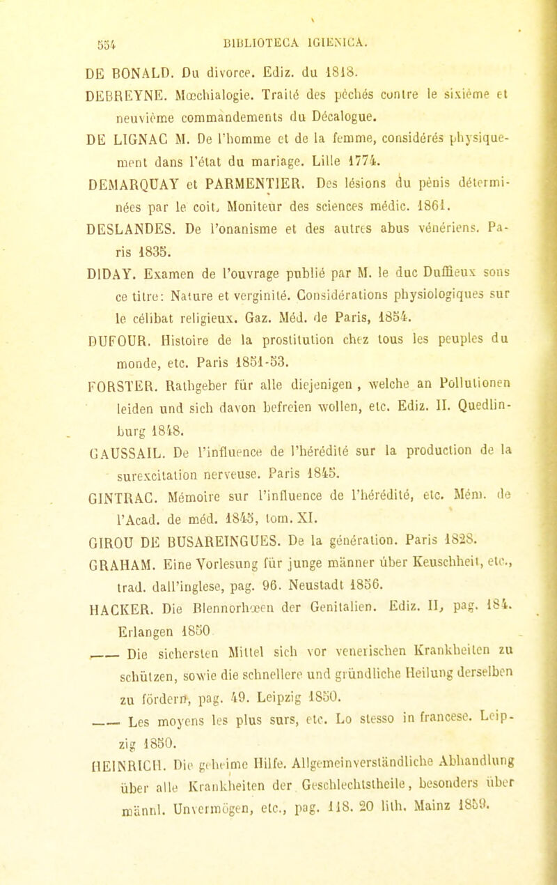 DE BONALD. Du divorce. Ediz. du 1818. DEBREYNE. Mocchialogie. Traité des pèchés conlre le si.viéme et neuvióme commandemenls du Décalogue. DE LIGNAC M. De Thomme el de la femme, considéiés physique- ment dans Tétat du marìage. Lille 1774. DEMARQUAY et PARMENTIER. Des lésions du pènis détermi- nées par le coit. Moniteur des sciences medie. 186i. DESLANDES. De i'onanisme et des autrts abus vénériens. Pa- ris 1835. DIDAY. Examen de l'ouvrage publié par M. le due DnlBeux sons ce titre: Nature et verginilé. Considérations physiologiques sur le célibat religieux. Gaz. Mód. de Paris, 1854. DUFOUR. Histoire de la proslilulion chez tous les peupics du monde, etc. Paris 1851-33. FORSTER. Ralhgeber fiir alle diejenigen , welche an Pollulionen leiden und sich davon befreien wolien, eie. Ediz. II. Quedlin- burg 18i8. GAUSSAIL. De l'influence de l'hérédilé sur la production de la surexcilalion nerveuse. Paris 1845. GINTRAG. Mémoire sur l'influence de l'hérediló, etc. Mém. de l'Acad. de mód. 1845, lom. XI. GIROU DE BUSAREINGLFES. De la généralion. Paris 1828. GRAHAM. Eine Vorlesung fùr junge manner ùber Keuschheit, eie, irad. dall'inglese, pag. 96. Neustadt 1856. HACKER. Die Blennorh'xen der Genilalien. Ediz. Il, pag. ISi. Erlangen 1850 Die sicherslen Miltel sich vor venerischen Krankbeilcn zu schiilzen, soNvie die schnellere und griindliche Heilung derselben zu fòrderrì, pag. 49. Leipzig 1850. Les moycns les plus snrs, etc. Lo slesso in francese. Leip- zig 1850. HEINRICH. Die gdieimc Hilfe. Allgemeinverstandliche Abhandlung iiber alle Krankheilen der Geschlechlstheile, besonders iiber mannl. Unvcrmògen, etc, pag. 118. 20 lilh. Mainz 1851).