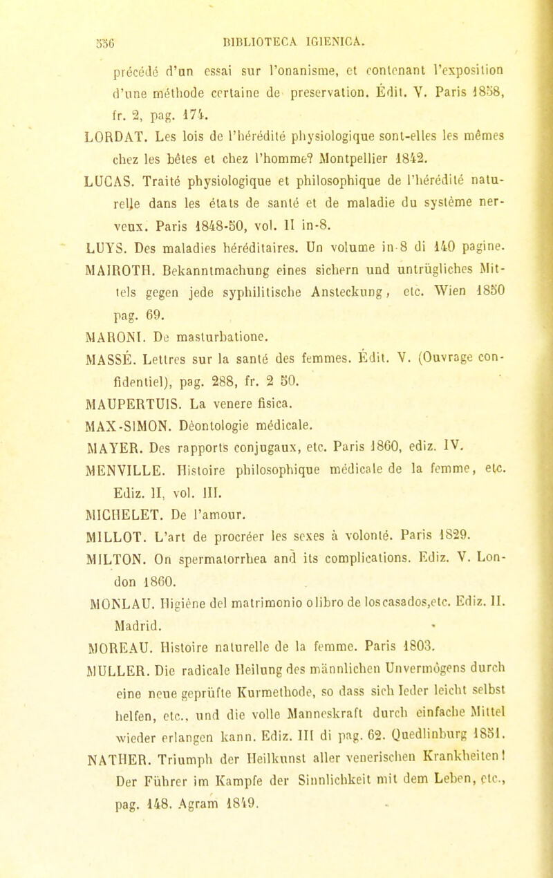 précédé d'un essai sur l'onanisme, et contrnanl l'exposilion d'une méthode ccrtaine de preservation. Édil. V. Paris 1858, fr. 2, pag. 17-1. LORDAI. Les bis de l'iiérédilé pliysiologique sonl-elles les mémes chez les bétes et cliez l'homme? Montpellier 1842. LUGAS. Traité physiologique et philosophique de l'hérédité nalu- relle dans les élats de sanie et de maladie du système ner- venx. Paris 1848-SO, voi. II in-8. LUYS. Des maladies héréditaires. Un volume in-8 di 140 pagine. MAIROTH. Bekanntmachung eines sichern und untrugliches Mit- icls gegen jede syphilitische Ansteckung, eie. Wien 1850 pag. 69. MARONl. De maslurbatione. MASSE. Lettres sur la santé des femmes. Édil. V. (Ouvrage con- fidentiel), pag. 288, fr. 2 SO. MAUPERTUIS. La venere fisica. MAX-SIMON. Deontologie médicale. MAYER. Des rapporls conjugaux, etc. Paris J860, ediz. IV. MENVILLE. Hisloire philosophique medicale de la femme, eie. Ediz. II, voi. in. MICHELET. De l'amour. MILLOT. L'art de procréer les scxes à volonlé. Paris 1829. MILTON. On spermalorrhea and ils complieations. Ediz. V. Lon- don 1860. MOKLAU. Higiène del matrimonio olibro de loscasados.etc. Ediz. IL Madrid. MOREAU. Ilistoire nalurelle de la femme. Paris 1803. MULLER. Die radicale Heilungdes miinnlichcn Unvermògens durch eine neue gepriifte Kurmelhode, so dass sich leder leicht selbst lielfen, etc, und die volle Manneskraft durch einfache Mitlel wieder erlangcn kann. Ediz. Ili di pag. 62. Qnedlinburg 18S1. NATllER. Triumph der Heilkunst aller venerischen Krankheiten! Der Fiihrer im Kampfe der Sinnlichkeit mit dem Leben, eie, pag. 148. Agram 1849.