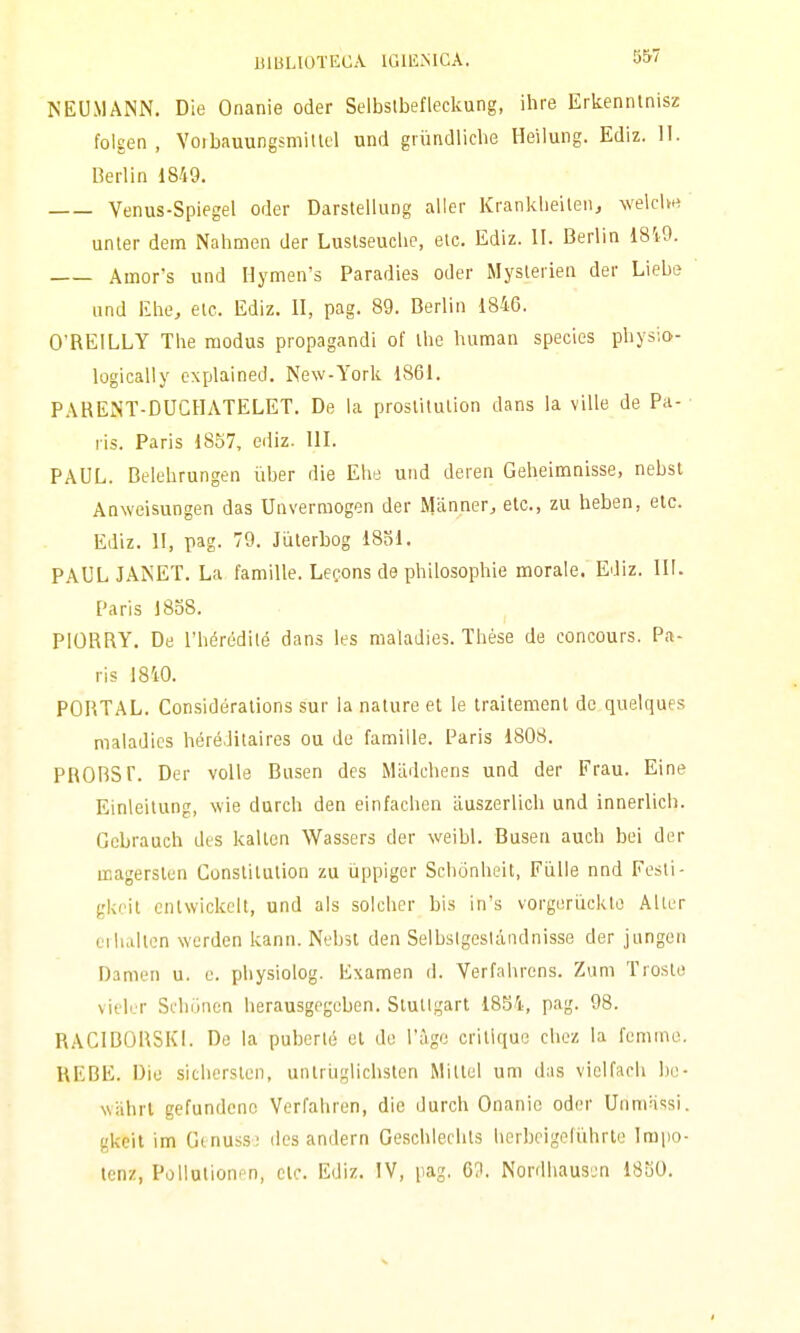 NEUMANN. Die Onanie oder Selbslbefleckung, ihre Erkenntnisz folgen , Vorbauungsmillel und grundliche Heilung. Ediz. H. Berlin 1849. Venus-Spiegel oder Darstellung aller Kranklieilen, welclw unter dein Nalimen der Luslseuche, etc. Ediz. II. Berlin 1819. Amor's und Hymen's Paradies oder Myslerien der Liebe und Khe, etc. Ediz. II, pag. 89. Berlin 1846. O'REILLY The modus propagandi ol' Ihe human species pliysia- logically cxplained. New-York 1861. PAREiNT-DUCHATELET. De la proslilulion dans la ville de Pa- ris. Paris 1857, ediz. III. PAUL. Belehrungen iiber die Ebe und deren Geheimnisse, nebst Anwcisungen das Uiiverraogen der Manner, etc, zu beben, etc. Ediz. II, pag. 79. Jiilerbog 1831. PAUL JANET. La famille. Lecons de philosophie morale. Ediz. III. Paris 1838. PIORRY. De l'hérédilé dans les maladies. Thése de concours. Pa- ris 18i0. PORTAL. Considérations sur la nature et le traitement de quelques maladics héréJitaires ou de famille. Paris 1808. PRORSr. Der volle Busen des Mildchens und der Frau. Eine Einleitung, wie durch dea einfachen tluszerlich und innerlich. Gebrauch des kalten Wassers der weibl. Busen auch bei der magersten Conslitution zu ùppiger Schònheil, Fiille nnd Pesti- gkeit cntwickelt, und als solcher bis in's vorgeriicklo Alter ti luilten werden kann. Nebst den Selbslgeslàiidnisse der jungen Damen u. e. physiolog. Examen d. Verfahrens. Ziim Troste vielrr Sfhunen lierausgegeben. Stuttgart 1854, pag. 98. RAClBORSKi. De la puberté et do l'àge critique cliez la femmo. REBE. Dio sichersten, untriiglichsten Millel um das vielfach he- wahrl gefundcno Verfahren, die durch Onanic oder Unmassi. gkeit im Gtnuss! des andern Geschlerhts lierbeigeluhrte Irapo- tenz, Pollutioni-n, etc. Ediz. IV, pag. 6^1. Nordliaus-jn 1830.