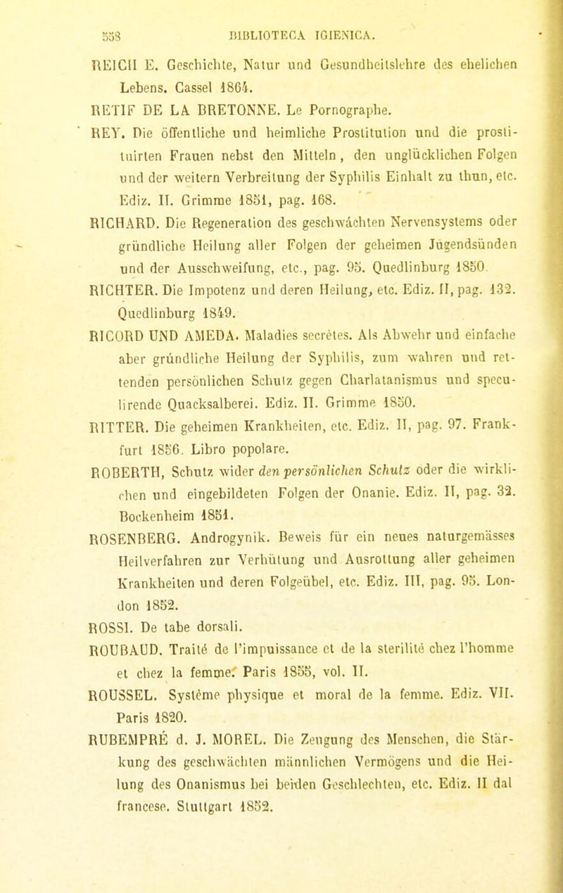 REICII E. Geschichte, Nalur und Gasundheilslehre des ehelicheo Lebens. Cassel 1864. RETIF DE LA BRETONNE. Le Pornographe. REY. Die òffentliche und heimliche Proslilulion und die prosli- tuirlen Frauen nebst den Mitteln, den unglùcklichen Folgen und der weitern Verbreilung der Syphilis Einhalt zu thun, etc. Edìz. II. Grimrae 1851, pag. 168. RICHARD. Die Regeneration des geschwàchten Nervensystems oder grùndiiche Hcilung aller Folgen der geheimen Jàgendsiinden und der Ausschweifung, eie, pag. 9o. Quedlinburg 1850. RICHTER. Die Impotenz und deren Heilung, etc. Ediz. II, pag. 132. Quedlinburg 1849. RICORD UND AMEDA. Maladies secrèles. Als Abwehr und einfache aber grùndlicbe Heilung der Syphilis, zum wabren und ret- tenden persònlichen Schuiz gegen Gharlatanismus und specu- lirende Quacksalberei. Ediz. 11. Grimme 1850. RITTER. Die geheimen Krankheilen, eie. Ediz. II, pag. 97. Frank- furt 18S6, Libro popolare. EOBERTH, Scbutz wider den persònlichen Schulz oder die wirkli- rhen und eingebildeten Folgen der Onanie. Ediz. II, pag. 33. Bockenheim 1861. ROSENBERG. Androgynik. Beweis fiir ein neues naturgemasses Heilverfahren zur Verhùlung und Ausrottung aller geheimen Krankheiten und deren Folgeùbel, etc. Ediz. Ili, pag. 95. Lon- don 1852. ROSSI. De tabe dorsali. ROUBAUD. Trailé de l'impuissance et de la sleritité chez l'homme et chez la lemme. Paris 1855, voi. II. ROUSSEL. Syslème physique et moral de la femmc. Ediz. VII. Paris 1820. RUBEMPRÉ d. J. MOREL. Die Zengung dos Menschen, die Star- kung des geschwiLclilen miinnlichen Vcrmògens und die Hei- lung des Onanismus bei beitlen Geschlechteu, eie. Ediz. II dal francese. Slullgart 1852.