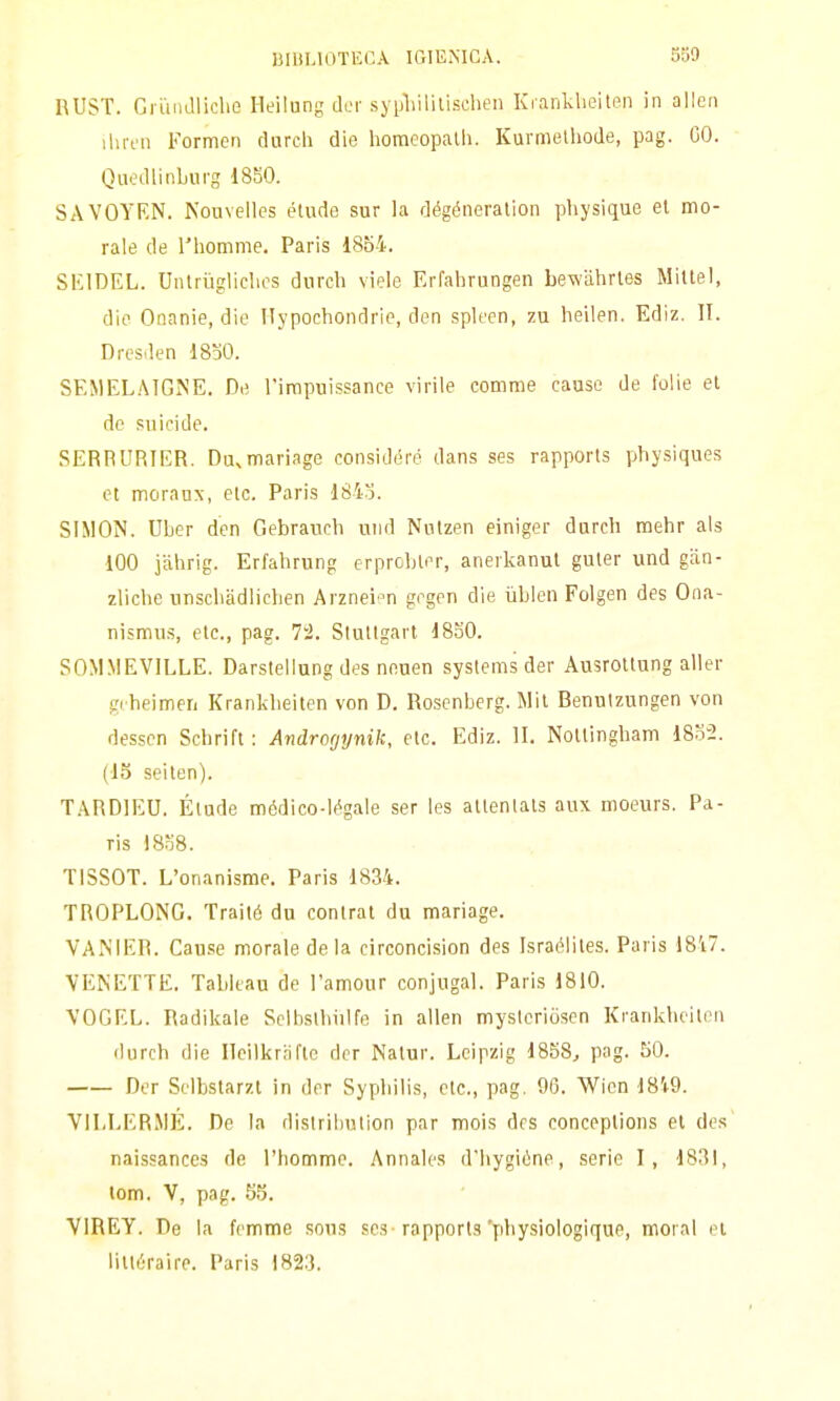 UllìLlOTECA IGlEiMCA. SS9 RUST. Gruiidliche Heilung dcr syljliililischen Krankbeiten in alien lUnn Formen durcli die horaeopalh. Kurmelliode, pag. GO. Quedlinburg 1850. SAVOYEN. Kouvelles elude sur la dégéneralion physique el mo- rale de riiomme. Paris 1854. SlilDEL. Unlrùgliclios dnrch viele Erfahrungen bewahrles Miltel, die Onanie, die llypochondrie, den spleen, zu heilen. Ediz. II. Dresden 18o0. SEMELAIGNE. De l'irapuissance virile corame cause de folie el do suicide. SERPURIER. Du^mariage considerò dans ses rapporls physiques et morauN, etc. Paris 1843. SIMON. ULer den Gebraucli und Nulzen einiger dnrch mehr als iOO jàhrig. Erfahrung erprcbler, anerkanut guler und giin- zliche unschadlichen Arznei 'n grgen die iiblen Folgen des Ona- nismus, etc, pag. 7'2. Stullgarl 1850. SOM.MEVILLE. Darstellung des neuen systems der Ausrotlung aller gi beimen Krankbeiten von D. Rosenberg. Mil Benulzungen von dessen Scbrift : Androrjynik, eie. Ediz. II. NoUingham 1832. (IS seilen). TARDIEU. Élude médico-Mgale ser les atlenlats aux moeurs. Pa- ris 18o8. TISSOT. L'onanisme. Paris 1834. TROPLONG. Traiié du conlrat du mariage. VANIEIÌ. Cause morale de la circoncision des IsracMites. Paris 18'i7. VEKETTE. Tableau de l'amour conjugal. Paris 1810. \'OGEL. Radikale Scibstliiilfe in alien myslcriòsen Krankbeilen durch die Ilcilkr.nfle der Nalur. Leipzig 1858^ pag. 50. Der Stlbstarzl in der Sypbilis, eie., pag. 96. Wicn 18i9. VILLERMÉ. De la dislributìon par mois drs conceplions el des naissances de l'homme. Annales d'hygiòne, serie I, 1831, tom. V, pag. 55. VIREY. De la femme sous ses rapporta'pbysiologique, moral el liltéraire. Paris 1823.