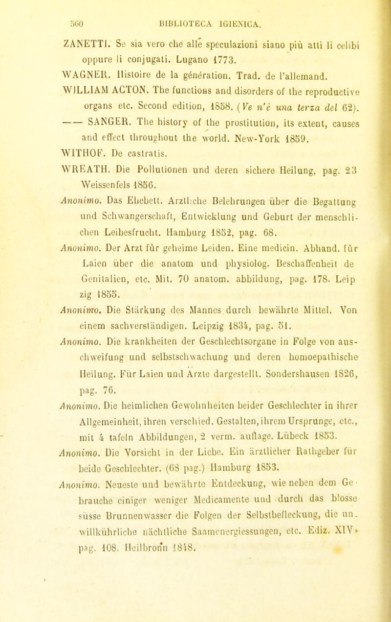 ZANETTI. Se sia vero che alle speculazioni siano più atti li celibi oppure li conjugali. Lugano 1773. WAGNER. Ilisioire de la génération. Trad, de l'allemand. WILLIAM ACTON. The funclioes and disorders of Ihe reprodactive organs eie. Second edilion, 1858. (Ve n'è una terza del 62). SANGER. The hislory of the proslitution, its e.xtent, causes and effect throughout ihe world. New-York 1859. WITHOF. De castratis. WREATH. Die Pollulionen und deren sichere Heilung, pag. 23 Weissenfels 1856. Anonimo. Das Ehebett. Arzlliche Belehrungen iiber die Begaltang und Schwangerschaft, Enlwicklung und Geburt der menschli- chen Leihesfrucht. Hamburg 1852, pag. 68. Anonimo. Der Arzl fùr geheime Leiden. Eine medicin. Abhand. fùr Laien iiber die analom und physiolog. Beschaffenheit de Genitalien, etc. Mil. 70 analom. abbildung, pag. 178. Leip zig 1855. Anonimo, Die Stiirkung des Mannes durch bewàhrle Mitlel. Yon einem sachverslàndigen. Leipzig 1834, pag. 51. Anonimo. Die krankheiten der Geschlechlsorgane in Folge von aus- chweifung und selbstschwachung und deren homoepaihische Heilung. Fiir Laien und Arzle dargeslelll. Sondershausen 1826, pag. 76. Anonimo. Die heimlichen Gevvohnheilen beider Geschlechter in ihrer AUgemeinheit, ihren verschied. Geslalten,ihrem Ursprunge, etc, mit 4 tafein Abbildungen, 2 verm. auflage. Li'ibeck 1833. Anonimo. Die Vorsicht in der Liebe. Ein iirzUicher Ralhgeber fùr bcide Geschlechter. (03 pag.) Hamburg 1853. Anonimo. Neueste und bewiihrte Entdeckung, wie neben dem Ge ■ brauche einiger weniger Medicamente und durch das blossc sùsse Brunnenwasser die Folgen der Selbstbefleckung, die un. willkùhrliclie nachlliche Saamcnergtessungen, etc. Ediz. X1Y> png, 108. Hoilbronn 1818.