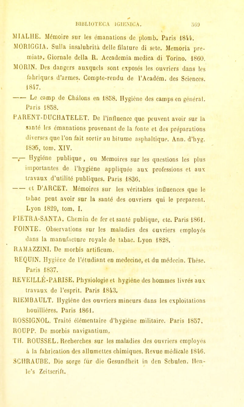 MIALHE. Mémoire sur les émanations de plomb. Paris 18i4. iMORlGGIA. Sulla insalubrilà delle filature di sete. Memoria pre- miata. Giornale della R. Accademia medica di Torino. 1860. MORIN. Des dangers auxqucls sont exposós les ouvriers dans les fabriqufs d'armes. Compte-rendu de l'Acadéra. des Sciences. 1847. Le camp de Chàlons en 1858. Hygiène des camps en général. Paris 1858. PARENT-DUCHATELET. De l'influence que peuvent avoir sur la sante les émanations provenant de la fonte et des préparations diverses que l'on fait sortir au bitume asphaltique. Ann. d'hyg. 18^5, toro. XIV. —— Hygiéne publique , ou Memoires sur les questions les plus irnportantes de l'hygiène appliquée aux professions et aux iravaux d'utilité publiques. Paris 1836. et D'ARCET. Mémoires sur les véritables inilnences que le tabac pent avoir sur la santé des ouvriers qui le preparent. Lyon 1829, tom. l. PIETRA-SANTA. Chemin de fer et santé publique, etc. Paris 1861. POINTE. Observalions sur les maladies des ouvriers employcs dans la manufacture royale de tabac. Lyon 1823, RAMAZZINL De morbis arlificum. REQUIN. Hygiène de l'étudiant en medecine, et du médccin. Thèse. Paris 1837. REVEILLÉ-PARISE. Physiologie et hygiéne des hommes livrés aux travaux de l'esprit. Paris 1843. RlEiMBAULT. Hygiène des ouvriers mineurs dans les exploitations houilliéres. Paris 1861. HOSSIGiNOL. Traité élémentaire d'hygiène militaire. Paris 1857. ROUPP. De morbis navigantium. TH. ROUSSEL. Recherches sur les maladies des ouvriers employés à la fabricalion des allumettes chimiques. Revue medicale 1846. SCHRAUBE. Die sorge fùr die Gesundheit in dcn Scbulen. Hen- Ic's Zeitscrift.