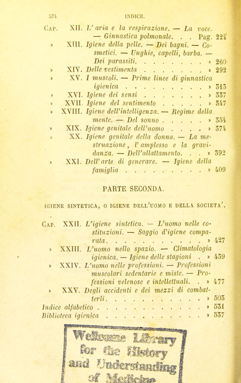 Gap. XII. aria e la respirazione. — La voce. — Ginnastica polmonale. . . Pag. 22t' » XIII. Igiene della pelle. — Dei bagni. — Co- smetici. — Unghie, capelli, barba. — Bei parassiti » 260 » XIV. Delle vestimenta » 292 « XV. I muscoli. — Prime linee di ginnastica igienica » 513 » XVI. Igiene dei sensi i 337 » XVII. Igiene del sentimento » 347 » XVIII. Igiene dell'intelligenza. — Regime della mente. — Del sonno » 3o4 » XIX. Igiene genitale dell'uomo .... » 374 t XX. Igiene genitale della donna. — La me- struazione , V amplesso e la gravi- danza. — DelVallattamento. . . » 59- » XXI. DelV arte di generare. — Igiene della famiglia > 409 PARTE SECONDA. IGIENE SINTETICA, 0 IGIENE DELL'UOMO E DELLA SOCIETÀ'', Gap. XXII. L'igiene sintetica. — L'uomo nelle co- stituzioni. — Saggio d'igiene compa- rala > 427 y XXIII. L'uomo nello spazio. — Climatologia igienica. — Igiene delle stagioni . » 459 s XXIV. L'uomo nelle professioni. — Professioni muscolari sedentarie e miste. — Pro- fessioni velenose e intellettuali. . » 477 » XXV. Degli accidenti e dei mezzi di combat- terli » SOS Indice alfabetico » S31 Biblioteca igienica » 537