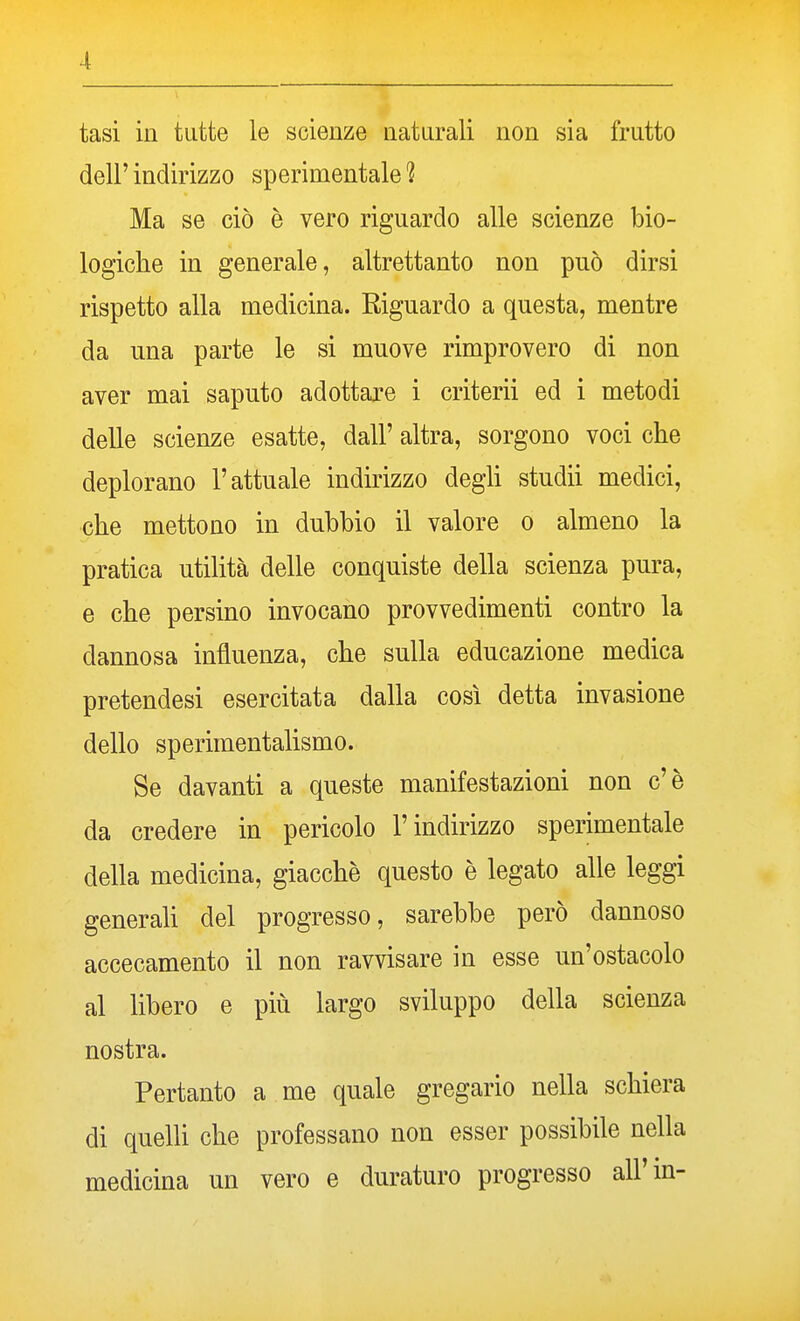 tasi in tutte le scienze naturali non sia frutto dell' indirizzo sperimentale 1 Ma se ciò è vero riguardo alle scienze bio- logiche in generale, altrettanto non può dirsi rispetto alla medicina. Riguardo a questa, mentre da una parte le si muove rimprovero di non aver mai saputo adottare i criterii ed i metodi delle scienze esatte, dall' altra, sorgono voci che deplorano l'attuale indirizzo degli studii medici, che mettono in dubbio il valore o almeno la pratica utilità delle conquiste della scienza pura, e che persino invocano provvedimenti contro la dannosa influenza, che sulla educazione medica pretendesi esercitata dalla così detta invasione dello sperimentalismo. Se davanti a queste manifestazioni non c'è da credere in pericolo l'indirizzo sperimentale della medicina, giacche questo è legato alle leggi generah del progresso, sarebbe però dannoso accecamento il non ravvisare in esse un'ostacolo al libero e più largo sviluppo della scienza nostra. Pertanto a me quale gregario nella schiera di quelli che professano non esser possibile nella medicina un vero e duraturo progresso all'in-