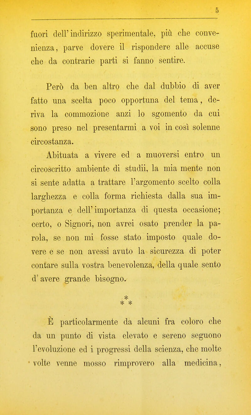 fuori dell'indirizzo sperimentale, più che conve- nienza, parve dovere il rispondere alle accuse che da contrarie parti si fanno sentire. Però da ben altro che dal dubbio di aver fatto una scelta poco opportuna del tema, de- riva la commozione anzi lo sgomento da cui sono preso nel presentarmi a voi in così solenne circostanza. Abituata a vivere ed a muoversi entro un circoscritto ambiente di studii, la mia mente non si sente adatta a trattare l'argomento scelto colla larghezza e colla forma richiesta dalla sua im- portanza e dell'importanza di questa occasione; certo, 0 Signori, non avrei osato prender la pa- rola, se non mi fosse stato imposto quale do- vere e se non avessi avuto la sicurezza di poter contare sulla vostra benevolenza, della quale sento d'avere grande bisogno. * * È particolarmente da alcuni fra coloro che da un punto di vista elevato e sereno seguono l'evoluzione ed i progressi della scienza, che molte • volte venne mosso rimprovero alla medicina,