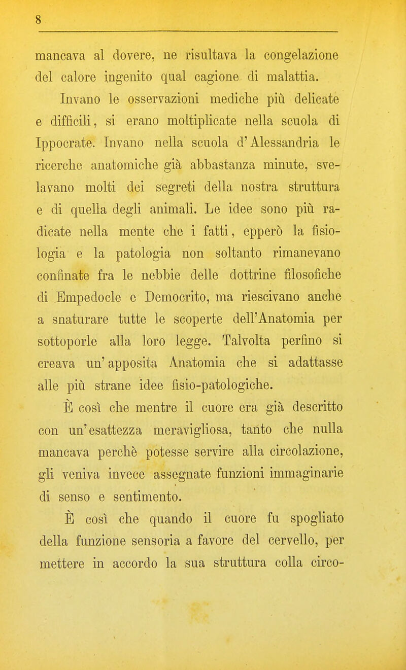 mancava al dovere, ne risultava la congelazione del calore ingenito qual cagione di malattia. Invano le osservazioni mediche più delicate e difficili, si erano moltiplicate nella scuola di Ippocrate. Invano nella scuola d'Alessandria le ricerche anatomiche già abbastanza minute, sve- lavano molti dei segreti della nostra struttura e di quella degli animali. Le idee sono più ra- dicate nella mente che i fatti, epperò la fisio- logia e la patologia non soltanto rimanevano confinate fra le nebbie delle dottrine filosofiche di Empedocle e Democrito, ma riescivano anche a snaturare tutte le scoperte dell'Anatomia per sottoporle alla loro legge. Talvolta perfino si creava un' apposita Anatomia che si adattasse alle più strane idee fisio-patologiche. È così che mentre il cuore era già descritto con un'esattezza meravigliosa, tanto che nulla mancava perchè potesse servire alla circolazione, gli veniva invece assegnate funzioni immaginarie di senso e sentimento. È così che quando il cuore fu spogliato della funzione sensoria a favore del cervello, per mettere in accordo la sua struttura colla circo-