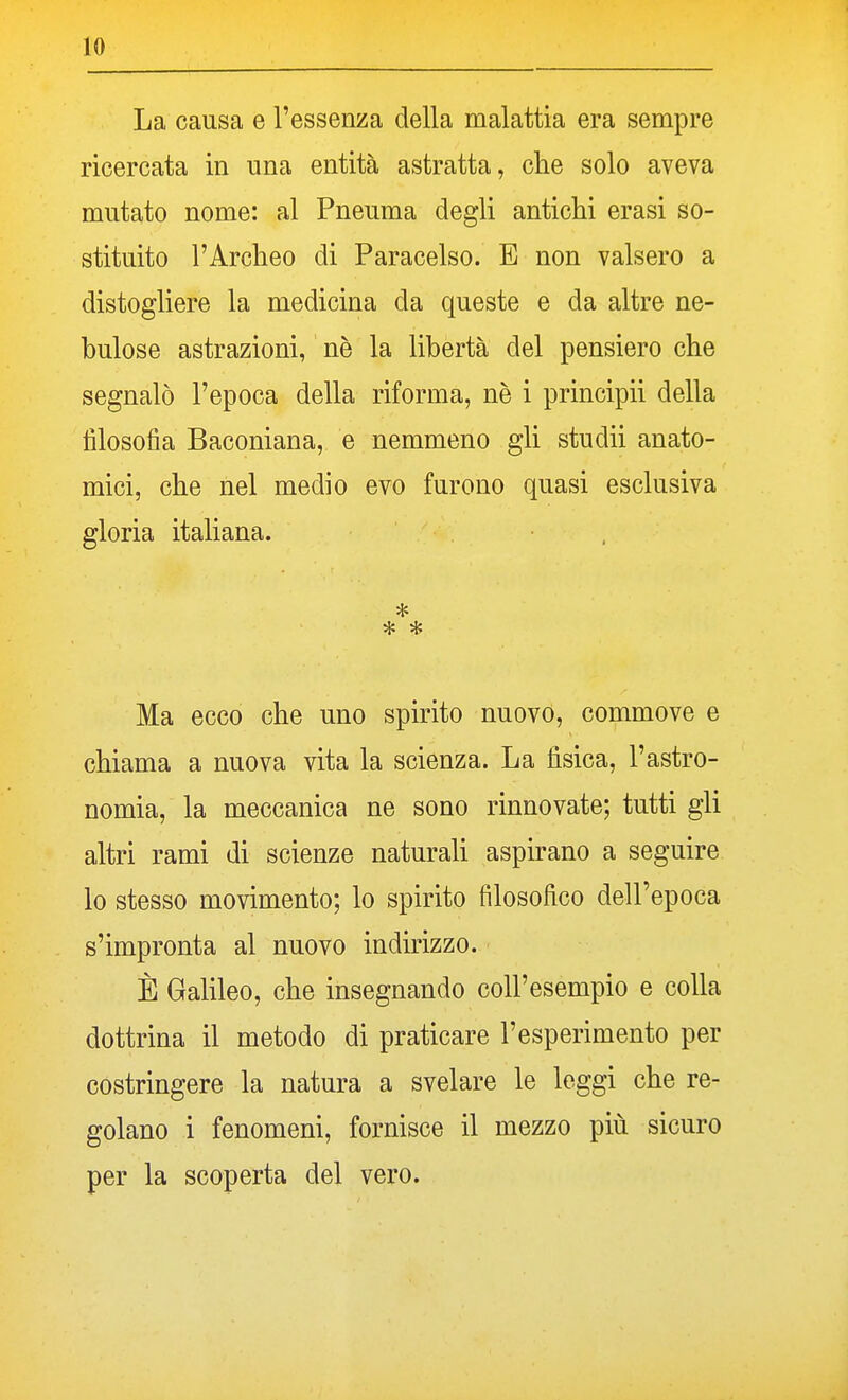 La causa e l'essenza della malattia era sempre ricercata in una entità astratta, che solo aveva mutato nome: al Pneuma degli antichi erasi so- stituito l'Archeo di Paracelso. E non valsero a distogliere la medicina da queste e da altre ne- bulose astrazioni, nè la libertà del pensiero che segnalò l'epoca della riforma, nè i principii della filosofia Baconiana, e nemmeno gli studii anato- mici, che nel medio evo furono quasi esclusiva gloria italiana. Ma ecco che uno spirito nuovo, commove e chiama a nuova vita la scienza. La fisica, l'astro- nomia, la meccanica ne sono rinnovate; tutti gli altri rami di scienze naturali aspirano a seguire lo stesso movimento; lo spirito filosofico dell'epoca s'impronta al nuovo indirizzo. È Galileo, che insegnando coll'esempio e colla dottrina il metodo di praticare l'esperimento per costringere la natura a svelare le leggi che re- golano i fenomeni, fornisce il mezzo più sicuro per la scoperta del vero.