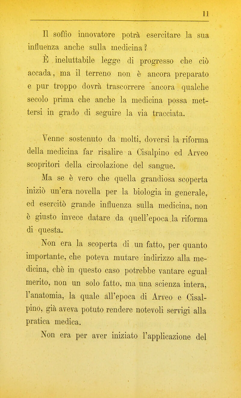 Il soffio innovatore potrà esercitare la sua influenza anche sulla medicina? E ineluttabile legge di progresso che ciò accada, ma il terreno non è ancora preparato e pur troppo dovrà trascorrere ancora qualche secolo prima che anche la medicina possa met- tersi in grado di seguire la via tracciata. Venne sostenuto da molti, doversi la riforma della medicina far risalire a Cisalpino ed Arveo scopritori della circolazione del sangue. Ma se è vero che quella grandiosa scoperta iniziò un'era novella per la biologia in generale, ed esercitò grande influenza sulla medicina, non è giusto invece datare da quell'epoca .la riforma di questa. Non era la scoperta di un fatto, per quanto importante, che poteva mutare indirizzo alla me- dicina, chè in questo caso potrebbe vantare egual merito, non un solo fatto, ma una scienza intera, l'anatomia, la quale all'epoca di Arveo e Cisal- pino, già aveva potuto rendere notevoli servigi alla pratica medica. Non era per aver iniziato l'applicazione del