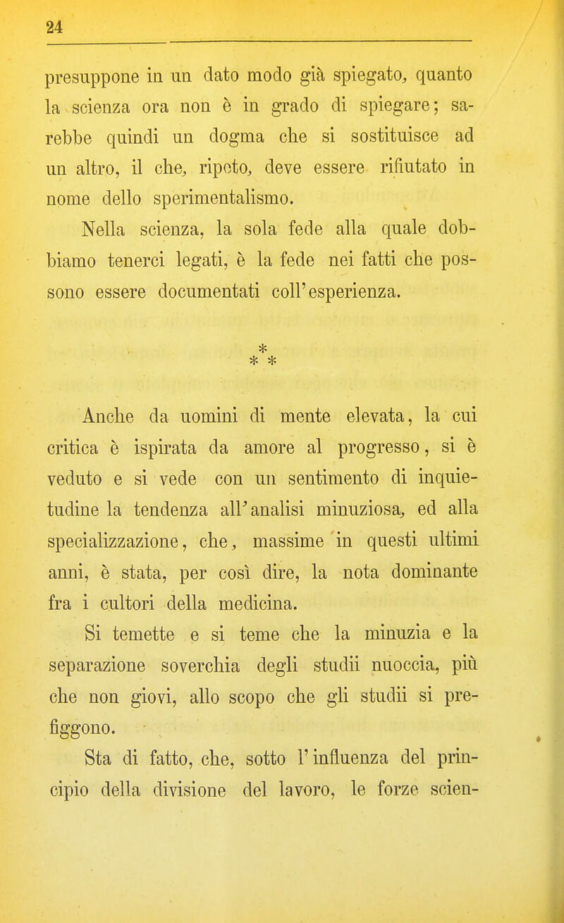 presuppone ia un dato modo già spiegato, quanto la scienza ora non è in grado di spiegare; sa- rebbe quindi un dogma che si sostituisce ad un altro, il che, ripeto, deve essere rifiutato in nome dello sperimentalismo. Nella scienza, la sola fede alla quale dob- biamo tenerci legati, è la fede nei fatti che pos- sono essere documentati coli'esperienza. * * * Anche da uomini di mente elevata, la cui critica è ispirata da amore al progresso, si è veduto e si vede con un sentimento di inquie- tudine la tendenza all'analisi minuziosa, ed alla specializzazione, che, massime in questi ultimi anni, e stata, per così dire, la nota dominante fra i cultori della medicina. Si temette e si teme che la minuzia e la separazione soverchia degli studii nuoccia, più che non giovi, allo scopo che gli studii si pre- figgono. Sta di fatto, che, sotto l'influenza del prin- cipio della divisione del lavoro, le forze scien-