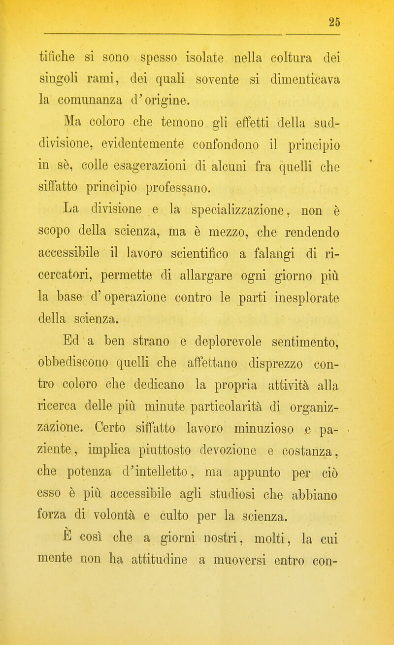 tidche si sono spesso isolate nella coltura dei singoli rami, elei quali sovente si dimenticava la comunanza d'origine. Ma coloro che temono gli effetti della sud- divisione, evidentemente confondono il principio in sè, colle esagerazioni di alcuni fra quelli che siffatto principio professano. La divisione e la specializzazione, non è scopo della scienza, ma è mezzo, che rendendo accessibile il lavoro scientifico a falangi di ri- cercatori, permette di allargare ogni giorno più la base d'operazione contro le parti inesplorate della scienza. Ed ' a ben strano e deplorevole sentimento, obbediscono quelli che affettano disprezzo con- tro coloro che dedicano la propria attività alla ricerca delle più minute particolarità di organiz- zazione. Certo siffatto lavoro minuzioso e pa- ziente, implica piuttosto devozione e costanza, che potenza d'intelletto, ma appunto per ciò esso è più accessibile agU studiosi che abbiano forza di volontà e culto per la scienza. E così che a giorni nostri, molti, la cui mente non ha attitudine a muoversi entro con-