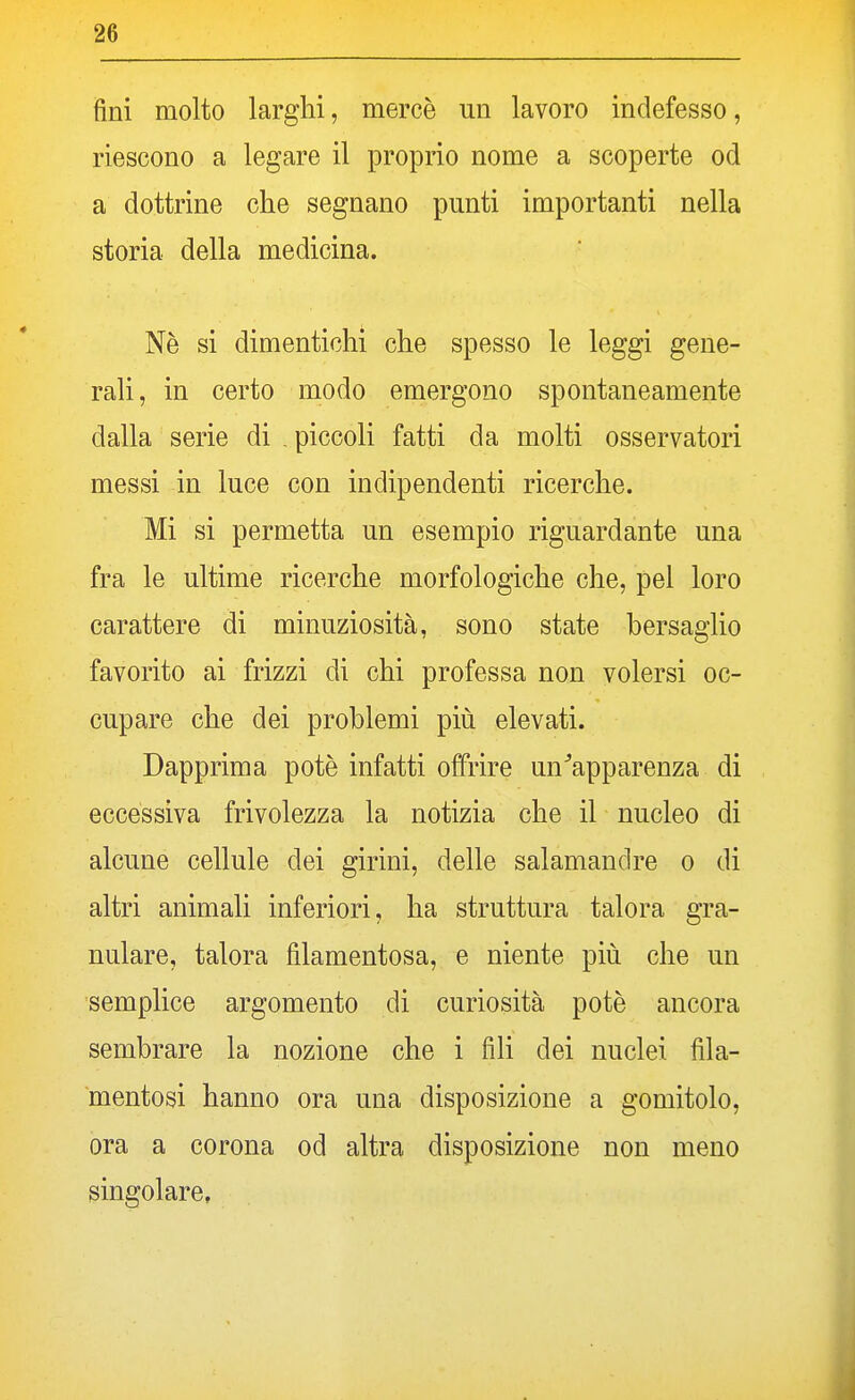 fini molto larghi, mercè un lavoro indefesso, riescono a legare il proprio nome a scoperte od a dottrine che segnano punti importanti nella storia della medicina. Ne si dimentichi che spesso le leggi gene- rali, in certo modo emergono spontaneamente dalla serie di . piccoli fatti da molti osservatori messi in luce con indipendenti ricerche. Mi si permetta un esempio riguardante una fra le ultime ricerche morfologiche che, pel loro carattere di minuziosità, sono state bersaglio favorito ai frizzi di chi professa non volersi oc- cupare che dei problemi più elevati. Dapprima potè infatti offrire una'apparenza di eccessiva frivolezza la notizia che il nucleo di alcune cellule dei girini, delle salamandre o di altri animali inferiori, ha struttura talora gra- nulare, talora filamentosa, e niente più che un semplice argomento di curiosità potè ancora sembrare la nozione che i fili dei nuclei fila- mentosi hanno ora una disposizione a gomitolo, ora a corona od altra disposizione non meno singolare,