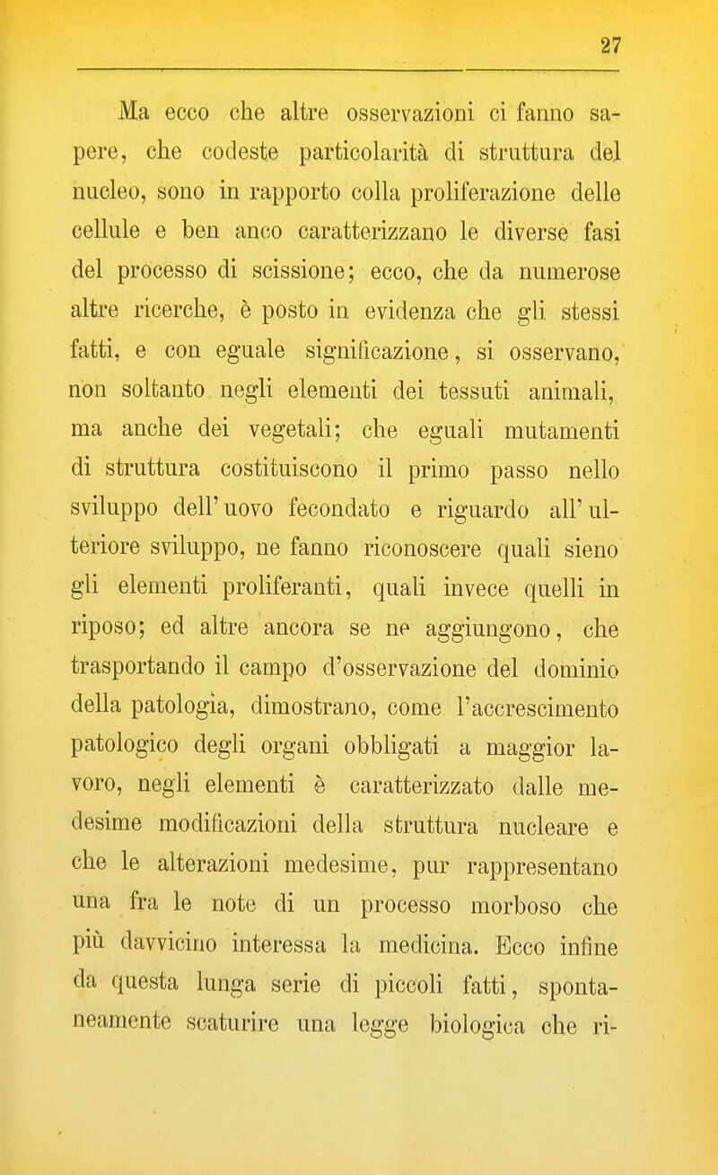 Ma ecco che altre osservazioni ci fanno sa- pere, che codeste particolarità di struttura del nucleo, sono in rapporto colla proliferazione delle cellule e ben anco caratterizzano le diverse fasi del processo di scissione; ecco, che da numerose altre ricerche, è posto in evidenza che gli stessi fatti, e con eguale significazione, si osservano, non soltanto negli elementi dei tessuti animali, ma anche dei vegetali; che eguali mutamenti di struttura costituiscono il primo passo nello sviluppo dell'uovo fecondato e riguardo all'ul- teriore sviluppo, ne fanno riconoscere quaU sieno gli elementi proliferanti, quah invece quelh in riposo; ed altre ancora se ne aggiungono, che trasportando il campo d'osservazione del dominio della patologia, dimostrano, come l'accrescimento patologico degh organi obbligati a maggior la- voro, negh elementi è caratterizzato dalle me- desime modificazioni della struttura nucleare e che le alterazioni medesime, pur rappresentano una fra le note di un processo morboso che più davvicino interessa la medicina. Ecco infine da questa lunga serie di piccoh fatti, sponta- neamente scaturire una legge biologica che ri-