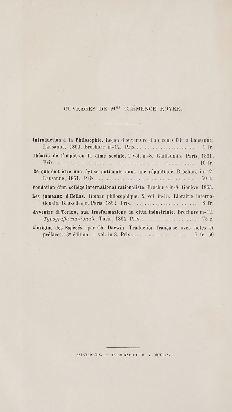 OUVRAGES DE M CLÉMENCE ROYER. Introduction à la Philosophie. Leçon d'ouverture d'un cours fait à Lausanne. Lausanne mob MBrocnuren=l2 Prix ee a (air Théorie de l'impôt ou la dime sociale. ? vol. in-8. Guillaumin. Paris, 1861. BED PR RE OR de nu die à d pa ou ee 0e EN NE 108Tr, Ce que doit être une église nationale dans une republique. Brochure in-12. Lausanne et PT RER Ru cie verte OR DURE: Fondation d’un college international rationaliste. Brochure in-8. Genève. 1863. Les jumeaux d’Hellas. Roman philosophique. 2 vol. in-18. Librairie interna- tionale ADruxeles COPA MS DT EE Cire Avvenire di Torino, sua trasformazione in città industriale. Brochure in-12. Typograñamastonale Turin L86%/Prix,. 1... TRIO L'origine des Espèces, par Ch. Darwin. Traduction française avec notes et préfaces. 3° édition. 1 vol. in-8. Prix,....... RER 111P/090 SAINT-DENIS, — TYPOGRAPIIIE DE A. MOULIN.