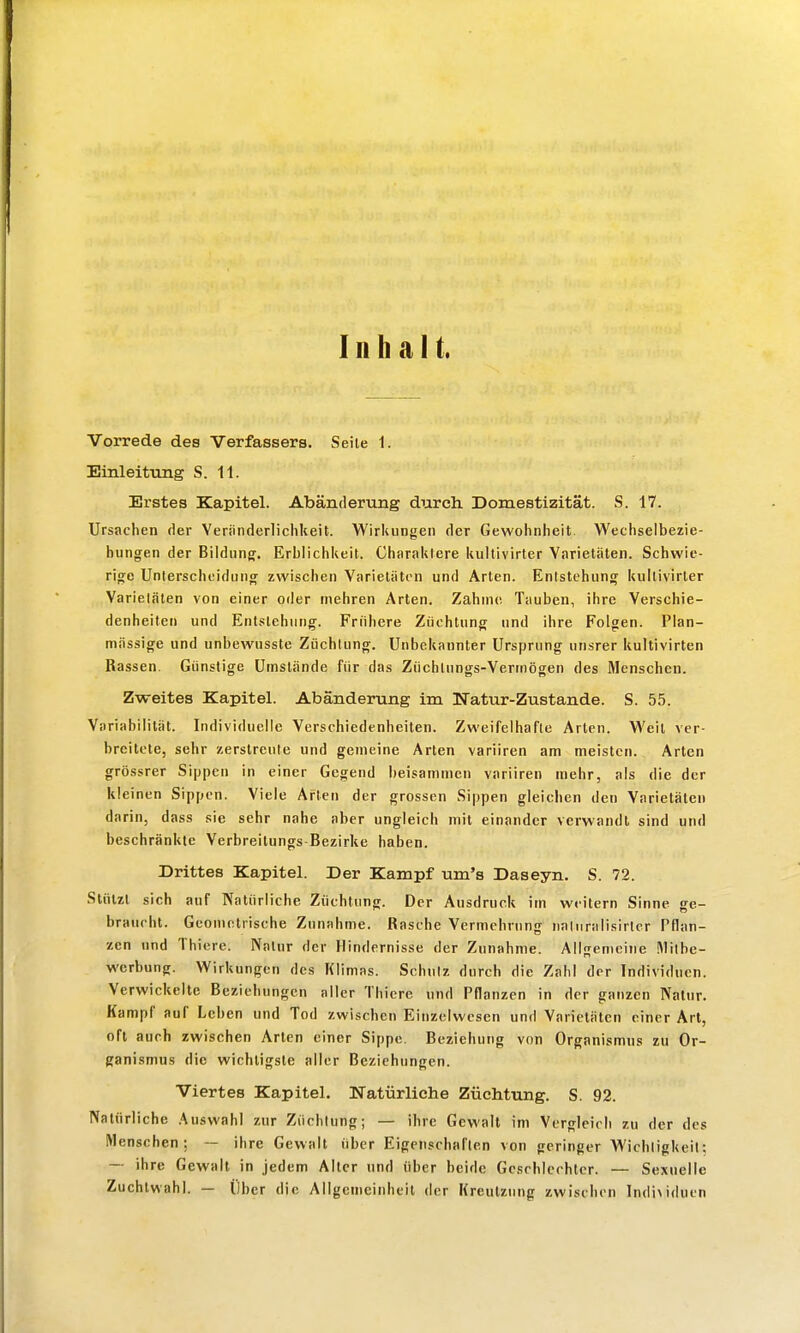 Inhalt. Vorrede des Verfassers. Seite 1. Einleittmg S. 11. Erstes Kapitel. Abänderung durch. Domestizität. S. 17. Ursachen der Veriinderliclikeit. Wirkungen der Gewoiinheit. Wechselbezie- hungen der Bildung. Erblichkeit. Charaktere kultivirter Varietäten. Schwie- rige Unterscheidung zwischen Varietäten und Arten. Entstehung kultivirter Varietäten von einer oder mehren Arten. Zahnic; Tauben, ihre Verschie- denheiten und Entstehung. Frühere Züchtung und ihre Folgen. Plan- mässige und unbewusste Züchtung. Unbekannter Ursprung unsrer kultivirten Rassen. Günstige Umstände für das Züchtnngs-Vertriögen des Menschen. Zweites Kapitel. Abänderung im Natur-Zustande. S. 55. Variabilität. Individuelle Verschiedenheiten. Zweifelhafte Arien. Weil ver- breitete, sehr zerstreute und gemeine Arten variiren am meisten. Arten grössrer Sippen in einer Gegend beisammen variiren mehr, als die der kleinen Sippen. Viele Arten der grossen Sippen gleichen den Varietäten darin, dass sie sehr nahe aber ungleich mit einander verwandt sind und beschränkte Verbreilungs Bezirke haben. Drittes Kapitel. Der Kampf um's Daseyn. S. 72. Slülzt sich auf Natürliche Züchtung. Der Ausdruck im weitern Sinne ge- braucht. Geometrische Zunahme. Rasche Vermehrung naliiralisirlcr Pflan- zen und Thiere. Natur der Hindernisse der Zunahme. Allgemeine !\1ilbe- werbung. Wirkungen des Klimas. Schulz durch die Zahl der Individuen. Verwickelte Beziehungen aller Thiere und Pflanzen in der ganzen Naliir. Kampf auf Leben und Tod zwischen Einzelwesen und Varietäten einer Art, oft auch zwischen Arten einer Sippe. Beziehung von Organismus zu Or- ganismus die wichtigste aller Beziehungen. Viertes Kapitel. Natürliche Züchtung. S. 92. Natürliche .Auswahl zur Züchtung; — ihre Gewalt im Vergleich zu der des Menschen; — ihre Gewalt über Eigenschaften von geringer Wichligkeil; — ihre Gewalt in jedem Alter und über beide Geschlechter. — Sexuelle Zuchtwahl. — Über die Allgemcinheil der Kreulzung zwischen Individuen