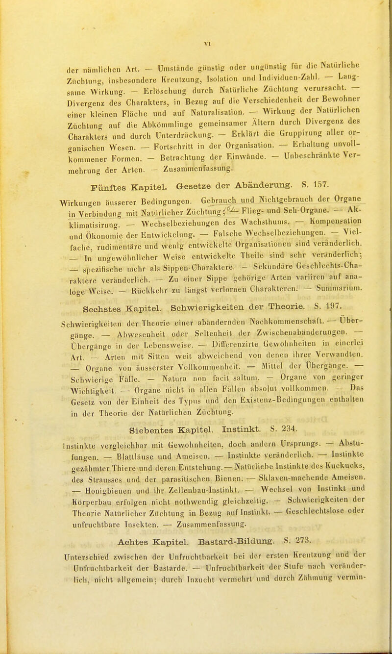 der nämlichen \n. - Umstünde günsU? oder ungünstig für die Natürliche Züchtung, insbesondere KrenUung, Isolation und Individuen-Zahl. — lang- same Wirkung. - Erlöschung durch Natürliche Züchtung verursacht. — Divergenz des Charakters, in Bezug auf die Verschiedenheit der Bewohner einer kleinen Fläche und auf Naturalisation. — Wirkung der Natürlichen Züchtung auf die Abkömmlinge gemeinsamer Altern durch Divergenz des Charakters und durch Unterdrückung. - Erklärt die Gruppirung aller or- «ranischen Wesen. — Forlschritt in der Organisation. — Erhaltung unvoll- kommener Formen. - Betrachtung der Einwände. - Unbeschränkte Ver- mehrung der Arten. - Zusammenfassung. Fünftes Kapitel. Gesetze der Abänderung. S. 157. Wirkungen äusserer Bedingungen. Gebrauch und Nichtgebrauch der Organe in Verbindung mit Natürlicher Züchtung ^'^-^ Flieg- und Seh-Organe. — Ak- klimatisirung. — Wechselbeziehungen des Wachsthums. — Kompensation und Ökonom'ie der Entwickelung. — Falsche Wechselbeziehungen. - Viel- fache, rudimentäre und wenig entwickelte Organisationen sind veränderlich. — In ungewöhnlicher Weise entwickelte Theile sind sehr veränderlich: — spezifis^che mehr als Sippen-Charaktere. - Sekundäre Geschlechts-Cha- raklere veränderlich. - Zu einer Sippe gehörige Arten varüren auf ana- loge Weise. — Rückkehr zu längst verlornen Charakteren. — Summarium. Sechstes Kapitel. Schwierigkeiten der Theorie. S. 197. Schwierigkeiten der Theorie einer abändernden Nachkommenschaft. — Uber- gänge. — Abwesenheit oder Seltenheit der Zvvischenabänderungen. — Übergänge in der Lebensweise. •— DiO'erenzirle Gewohnheilen in einerlei Art. -■ Arten mit Sitten weit abweichend von denen ihrer Verwandten. — Organe von äusserster Vollkommenheit. — Mittel der Übergänge. — Schwierige Fälle. — Natura non facit saltum. - Organe von geringer Wichtigkeit. — Organe nicht in allen Fällen absolut vollkommen. — Das Gesetz von der Einheit des Typus und den Existenz-Bedingungen enthalten in der Theorie der Natürlichen Züchtung. Siebentes Kapitel. Instinkt. S. 234. Instinkte vergleichbar mit Gewohnheilen, doch andern Ursprung.«. — Abstu- fungen. — Blattläuse und Ameisen. — Instinkte veränderlich. — Instinkte gezähmter Thiere und deren Entstehung. —Natürliche Instinkte des Kuckucks, des Slrausses und der parasitischen Bienen. — Sklaven-niachende Ameisen. — Honigbienen und ihr Zellenbau-Instinkt. — Wechsel von Instinkt und Körperbau erfolgen nicht nothwendig gleichzeitig. - Schwierigkeiten der Theorie Natürlicher Züchtung in Bezug auf Instinkt. — Geschlechtslose oder unfruchtbare Insekten. — Zusammenfassung. Achtes Kapitel. Bastard-Bildung. S. 273. Unlerschied zwischen der Unfruchtbarkeit hei der ersten Kreutzung und der Unfruchtbarkeit der Bastarde. — Unfruchtbarkeit der Slufe nach veränder- lich, nicht allgemein; durch Inzucht vermehrt und durch Zähmung vermin-