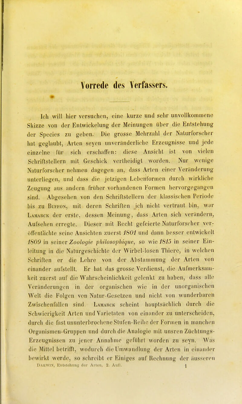 Vorrede des Verfassers. Ich will hier versuchen, eine kurze und sehr unvollkommene Skizze von der Enlwickelung der Meinungen über die Entstehung der Species zu geben. Die grosse Mehrzahl der Naturforscher hat geglaubt, Arten seyen unveränderliche Erzeugnisse und jede einzelne für sich erschaffen: diese Ansicht ist von vielen Schriftstellern mit Geschick verlheidigt worden. Nur wenige Naturforscher nehmen dagegen an. dass Arten einer Veränderung unterliegen, und dass die jetzigen Lebenformen durch wirkliche Zeugung aus andern früher vorhandenen Formen hervorgegangen sind. Abgesehen von den Schriftstellern der klassischen Periode bis zu BuFFON, mit deren Schriften ich nicht vertraut bin, war Lamarck der erste, dessen Meinung, dass Arten sich verändein, Aufsehen erregte. Dieser mit Recht gefeierte Naturforscher ver- öffentlichte seine Ansichten zuerst 1801 und dann besser entwickelt 1809 in seiner Zoologie phüosophique, so wie 1815 in seiner Ein- leitung in die Naturgeschichte der Wirbel-losen Thiere, in welchen Schriften er die Lehre von der Abstaunnung der Arten von einander aufstellt. Er hat das grosse Verdienst, die Aufmerksam- keit zuerst auf die Wahrscheinlichkeit gelenkt zu haben, dass alle Veränderungen in der organischen wie in der unorganischen Welt die Folgen von Natur-Gesetzen und nicht von wunderbaren Zwischenfällen sind. Lamauck scheint hauptsächlich durch die Schwierigkeit Arten und Varietäten von einander zu unterscheiden, durch die fast ununterbrochene Stufen-Reihe der Formen in manchen Organismen-Gruppen und durch die Analogie mit unsrcn Züchlungs- Erzeugnissen zu jener Annahme geführt worden zu seyn. Was die Mittel betrifft, wodurch die Umwandlung der Arten in einander bewirkt werde, so schreibt er Einiges auf Rechnung der äuss(iren DAliWlN, Kntstohungr dor Ai-ton, 2. Aufl. |