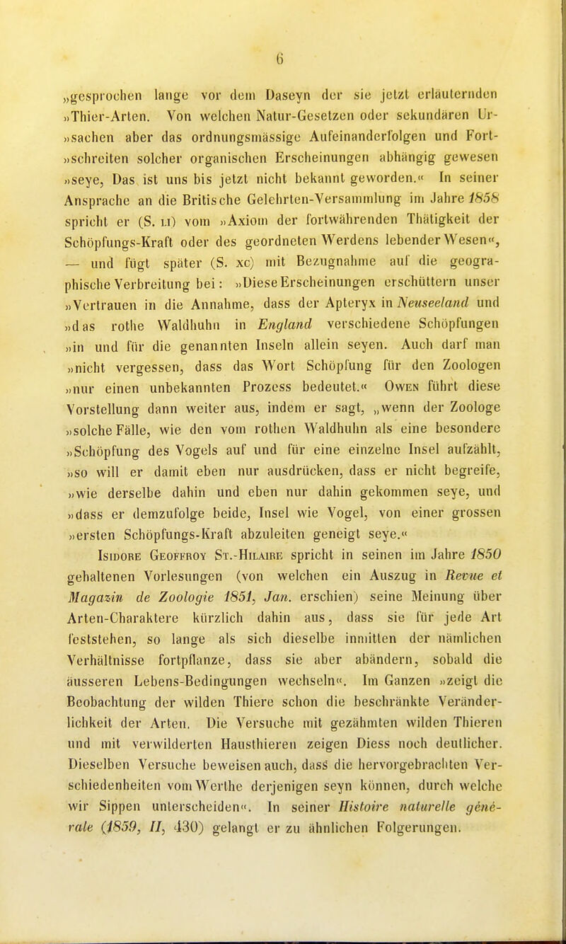 „gesprochen lange vor dem Daseyn der sie jetzt erläuternden »Thier-Arten. Von welchen Natur-Gesetzen oder sekundären L'r- »sachen aber das ordnungsmässige Aufeinanderfolgen und Fort- »schreiten solcher organischen Erscheinungen abhängig gewesen ))Seye, Das ist uns bis jetzt nicht bekannt geworden.« In seiner Ansprache an die Britische Gelehrten-Versammlung im Jahre i858 spricht er (S. u) vom »Axiom der fortwährenden Thätigkeit der Schöpfungs-Kraft oder des geordneten Werdens lebender Wesen«, — und fügt später (S. xc) mit Bezugnahme auf die geogra- phische Verbreitung bei: »Diese Erscheinungen erschüttern unser »Vertrauen in die Annahme, dass der Apteryx in iVez<see/anrf und »das rothe Waldhuhn in England verschiedene Schöpfungen »in und für die genannten Inseln allein Seyen. Auch darf man »nicht vergessen, dass das Wort Schöpfung für den Zoologen »nur einen unbekannten Prozess bedeutet.« Owen führt diese Vorstellung dann weiter aus, indem er sagt, „wenn der Zoologe »solche Fälle, wie den vom rothen Waldhuhn als eine besondere »Schöpfung des Vogels auf und für eine einzelne Insel aufzählt, »so will er damit eben nur ausdrücken, dass er nicht begreife, »wie derselbe dahin und eben nur dahin gekommen seye, und »dass er demzufolge beide, Insel wie Vogel, von einer grossen »ersten Schöpfungs-Kraft abzuleiten geneigt seye.« Isidore Geoffroy St.-Hilaire spricht in seinen im Jahre 1850 gehaltenen Vorlesungen (von welchen ein Auszug in Revue et Magazin de Zoologie 1851, Jan. erschien) seine Meinung über Arten-Charaktere kürzlich dahin aus, dass sie für jede Art feststehen, so lange als sich dieselbe inmitten der nämlichen Verhältnisse fortpflanze, dass sie aber abändern, sobald die äusseren Lebens-Bedingungen wechseln«. Im Ganzen »zeigt die Beobachtung der wilden Thiere schon die beschränkte Veränder- lichkeit der Arten. Die Versuche mit gezähmten wilden Thieren und mit verwilderten Hausthieren zeigen Diess noch deutlicher. Dieselben Versuche beweisen auch, dasS die hervorgebrachten Ver- schiedenheiten vomWerthe derjenigen seyn können, durch welche wir Sippen unterscheiden«. In seiner Histoire nalurelle gene- rale (1859, II, 430) gelangt er zu ähnlichen Folgerungen.