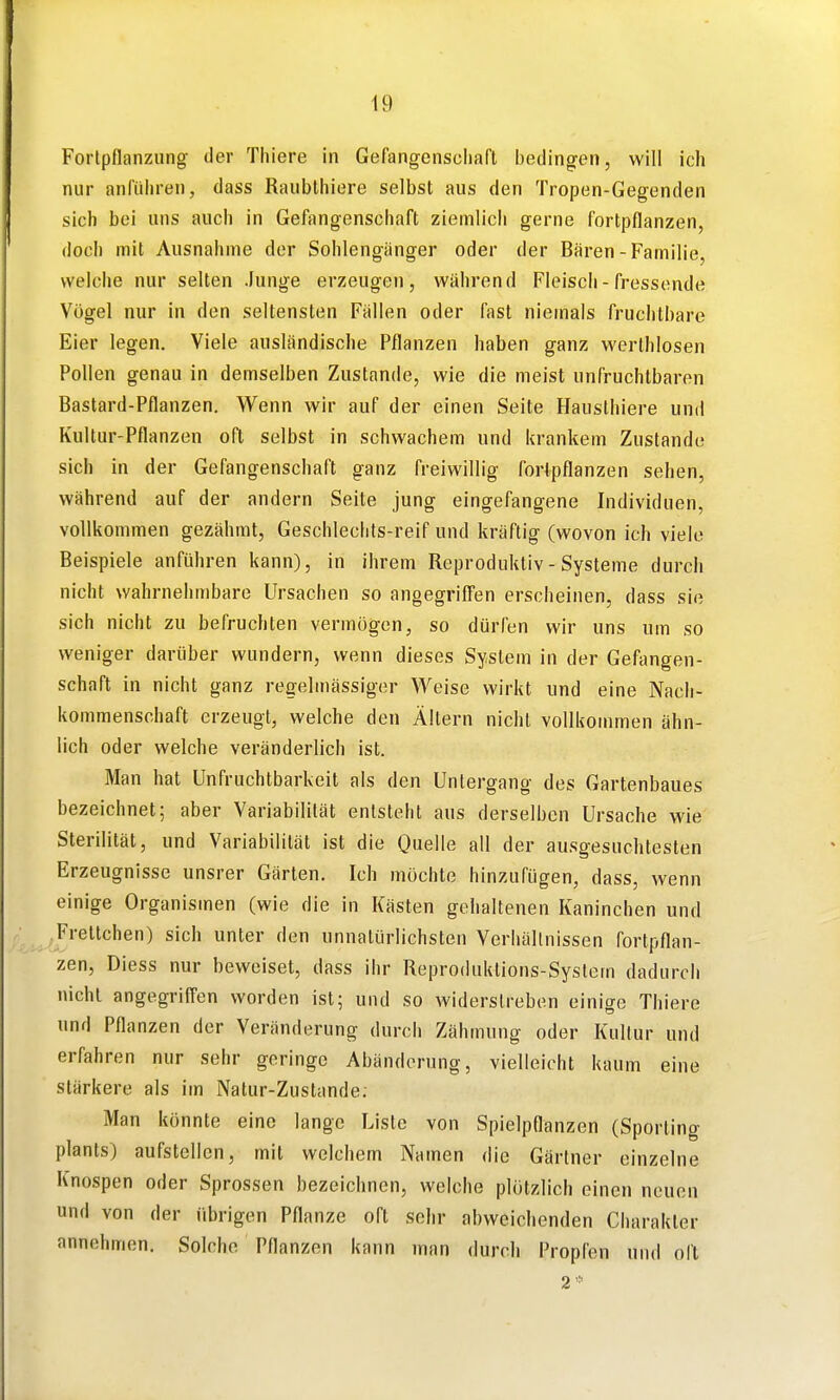 Fortpflanzung der Thiere in Gefangensciiaft bedingen, will ich nur anführen, dass Raubthiere selbst aus den Tropen-Gegenden sich bei uns auch in Gefangenschaft ziemlich gerne fortpflanzen, doch mit Ausnahme der Sohlengänger oder der Bären - Familie, welche nur selten Junge erzeugen, während Fleisch - fressende Vögel nur in den seltensten Fällen oder fast niemals fruchtbare Eier legen. Viele ausländische Pflanzen haben ganz werthlosen Pollen genau in demselben Zustande, wie die meist unfruchtbaren Bastard-Pflanzen, Wenn wir auf der einen Seite Hauslhiere und Kultur-Pflanzen oft selbst in schwachem und krankem Zustande sich in der Gefangenschaft ganz freiwillig fortpflanzen sehen, während auf der andern Seite jung eingefangene Individuen, vollkommen gezähmt, Geschleclits-reif und kräftig (wovon ich viele Beispiele anführen kann), in ihrem Reproduktiv - Systeme durch nicht wahrnehmbare Ursachen so angegriCPen erscheinen, dass sie sich nicht zu befruchten vermögen, so dürfen wir uns um so weniger darüber wundern, wenn dieses System in der Gefangen- schaft in nicht ganz regelmässiger Weise wirkt und eine Nach- kommenschaft erzeugt, welche den Altern nicht vollkommen ähn- lich oder welche veränderlich ist. Man hat Unfruchtbarkeit als den Untergang des Gartenbaues bezeichnet; aber Variabilität entsteht aus derselben Ursache wie Sterilität, und Variabilität ist die Quelle all der ausgesuchtesten Erzeugnisse unsrer Gärten, Ich möchte hinzufügen, dass, wenn einige Organismen (wie die in Kästen gehaltenen Kaninchen und .Frettchen) sich unter den unnatürlichsten Verhältnissen fortpflan- zen, Diess nur beweiset, dass ihr Reproduktions-System dadurch nicht angegriffen worden ist; und so widerstreben einige Thiere und Pflanzen der Veränderung durch Zähmung oder Kultur und erfahren nur sehr geringe Abänderung, vielleicht kaum eine stärkere als im Natur-Zustande, Man könnte eine lange Liste von Spielpflanzen (Sporting plants) aufstellen, mit welchem Namen die Gärtner einzelne Knospen oder Sprossen bezeichnen, welche plötzlich einen neuen und von der übrigen Pflanze oft sehr abweichenden Charakter annehmen. Solche Pflanzen kann man durch Propfen und oft