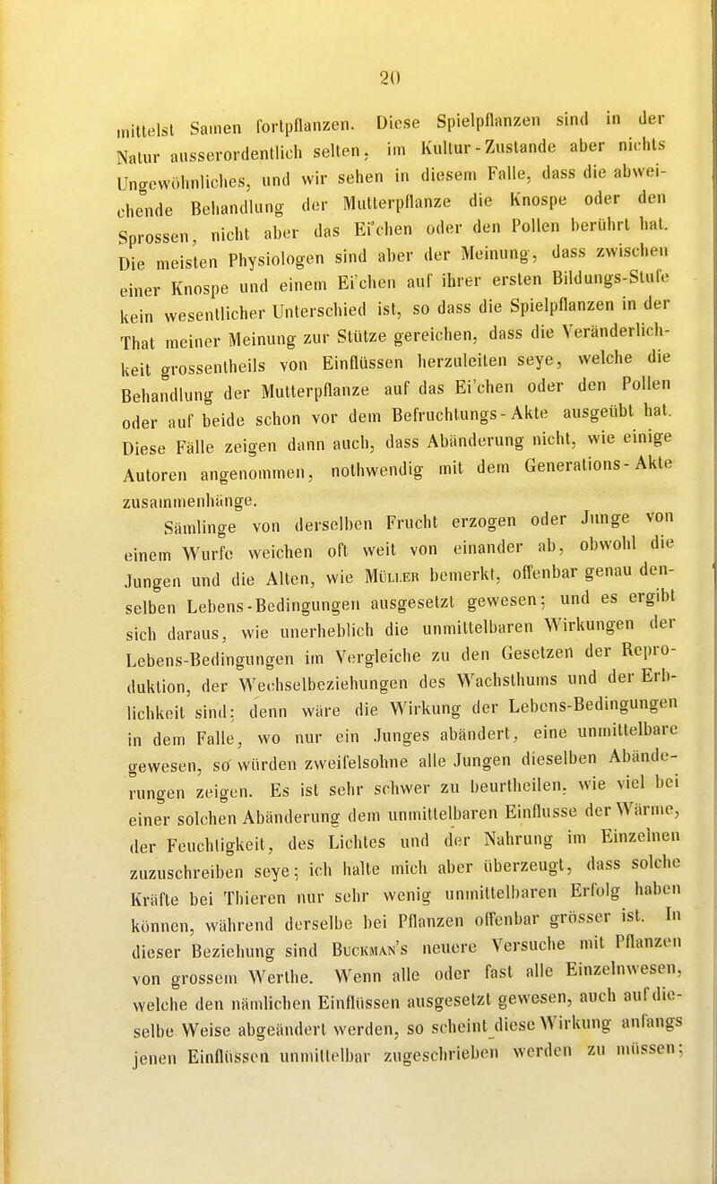 mittelsl Samen forlpnanzen. Diese Spielpnanzen sind in der Nalur ausserordentlich selten, im Kultur - Zustande aber nichts Ungewöhnliches, und wir sehen in diesem Falle, dass die abwei- chende Behandlung der Mutterpflanze die Knospe oder den Sprossen, nicht aber das Ei'chen oder den Pollen berührt hat. Die meisten Physiologen sind aher der Meinung, dass zwischen einer Knospe und einem Ei'chen auf ihrer ersten Bildungs-Stufe kein wesentlicher Unterschied ist, so dass die Spielpflanzen in der That meiner Meinung zur Stütze gereichen, dass die Veränderlich- keit grossentheils von Einflüssen herzuleiten seye, welche die Behandlung der Mutterpflanze auf das Ei'chen oder den Pollen oder auf beide schon vor dem Befruchlungs-Akte ausgeübt hat. Diese Fälle zeigen dann auch, dass Abänderung nicht, wie einige Autoren angenommen, nolhwendig mit dem Generations-Akte zusammenhänge. Sämlinge von derselben Frucht erzogen oder Junge von einem Wurfe weichen oft weit von einander ab, obwohl die Jungen und die Alten, wie Mi.u.er bemerkt, offenbar genau den- selben Lebens-Bedingungen ausgesetzt gewesen; und es ergibt sich daraus, wie unerheblich die unmittelbaren Wirkungen der Lebens-Bedingungen im Vergleiche zu den Gesetzen der Repro- duktion, der Wechselbeziehungen des Wachsthums und der Erb- lichkeit sind: denn wäre die Wirkung der Lebens-Bedingungen in dem Falle, wo nur ein Junges abändert, eine unmittelbare gewesen, sö würden zweifelsohne alle Jungen dieselben Abände- rungen zeigen. Es ist sehr schwer zu beurtheilen, wie viel bei einer solchen Abänderung dem unmittelbaren Einflüsse der Wärme, der Feuchtigkeit, des Lichtes und der Nahrung im Einzelnen zuzuschreiben seye; ich halte mich aber überzeugt, dass solche Kräfte bei Thieren nur sehr wenig unmittelbaren Erfolg haben können, während derselbe bei Pflanzen offenbar grösser ist. In dieser Beziehung sind Buckman's neuere Versuche mit Pflanzen von grossem Werthe. Wenn alle oder fast alle Einzelnwesen, welche den nändichen Einflüssen ausgesetzt gewesen, auch auf die- selbe Weise abgeändert werden, so scheint diese Wirkung anfangs jenen Einflüssen unmitlelbar zugeschrieben werden zu müssen;