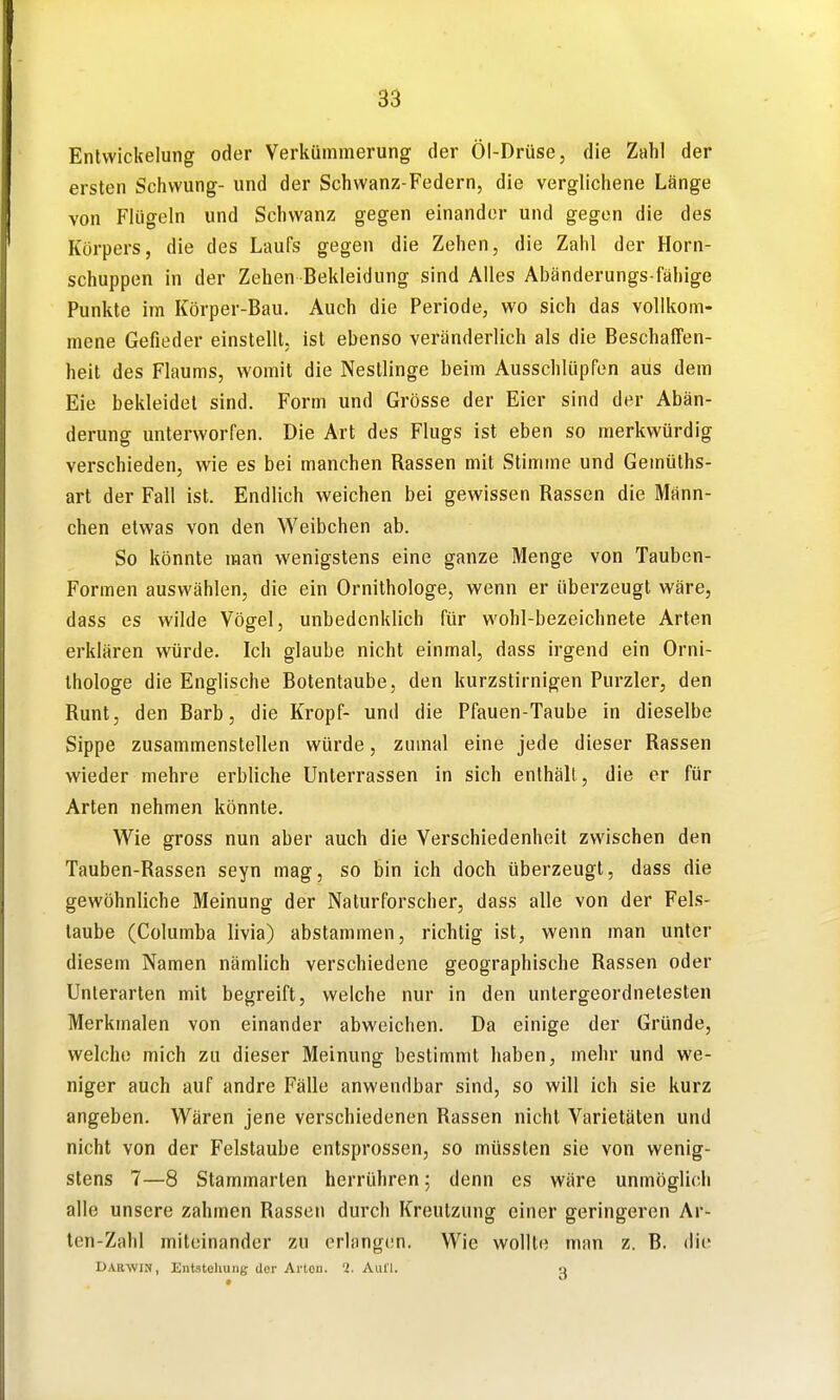 Entwickelung oder Verkümmerung der Öl-Drüse, die Zahl der ersten Schwung- und der Schwanz-Federn, die verglichene Länge von Flügeln und Schwanz gegen einander und gegen die des Körpers, die des Laufs gegen die Zehen, die Zahl der Horn- schuppen in der Zehen Bekleidung sind Alles Abänderungs fähige Punkte im Körper-Bau. Auch die Periode, wo sich das vollkom- mene Gefieder einstellt, ist ebenso veränderlich als die Beschaffen- heit des Flaums, womit die Nesllinge beim Ausschlüpfen aus dem Eie bekleidet sind. Form und Grösse der Eier sind der Abän- derung unterworfen. Die Art des Flugs ist eben so merkwürdig verschieden, wie es bei manchen Rassen mit Stimme und Gemüths- art der Fall ist. Endlich weichen bei gewissen Rassen die Männ- chen etwas von den Weibchen ab. So könnte man wenigstens eine ganze Menge von Tauben- Formen auswählen, die ein Ornithologe, wenn er überzeugt wäre, dass es wilde Vögel, unbedenklich für wohl-bezeichnete Arten erklären würde. Ich glaube nicht einmal, dass irgend ein Orni- thologe die Englische Botentaube, den kurzstirnigen Purzier, den Runt, den Barb, die Kropf- und die Pfauen-Taube in dieselbe Sippe zusammenstellen würde, zumal eine jede dieser Rassen wieder mehre erbliche Unterrassen in sich enthält, die er für Arten nehmen könnte. Wie gross nun aber auch die Verschiedenheit zwischen den Tauben-Rassen seyn mag, so bin ich doch überzeugt, dass die gewöhnliche Meinung der Naturforscher, dass alle von der Fels- taube (Columba livia) abstammen, richtig ist, wenn man unter diesem Namen nämlich verschiedene geographische Rassen oder Unterarten mit begreift, welche nur in den untergeordnetesten Merkmalen von einander abweichen. Da einige der Gründe, welche mich zu dieser Meinung bestimmt haben, mehr und we- niger auch auf andre Fälle anwendbar sind, so will ich sie kurz angeben. Wären jene verschiedenen Rassen nicht Varietäten und nicht von der Felstaube entsprossen, so müssten sie von wenig- stens 7—8 Stammarien herrühren; denn es wäre unmöglich alle unsere zahmen Rassen durch Kreulzung einer geringeren Ar- ten-Zahl miteinander zu erlangen. Wie wollte man z. B. die Darwin, Entstehung der Arten. 1. Aufl. -j