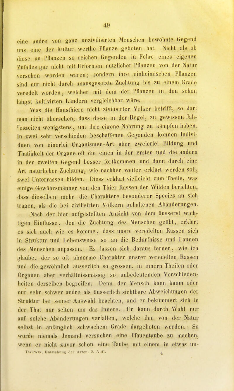 eine andre von ganz unzivilisirten Menschen bewohnte Gegend uns eine der Kultur werthe Pflanze geboten hat. Nicht als ob diese an Pflanzen so reichen Gegenden in Folge eines eigenen Zufalles gar nicht mit Urformen nützlicher Pflanzen von der Natur versehen worden wären; sondern ihre einheimischen Pflanzen sind nur nicht durch unausgesetzte Züchtung bis zu einem Grade veredelt worden, welcher mit dem der Pflanzen in den schon längst knllivirten Ländern vergleichbar wäre. Was die Hausthiere nicht zivilisirter Völker betrifft, so darf man nicht übersehen, dass diese in der Regel, zu gewissen Jah- reszeiten wenigstens, um ihre eigene Nahrung zu kämpfen haben. In zwei sehr verschieden beschafl'enen Gegenden können Indivi- duen von einerlei Organismen-Art aber zweierlei Bildung und Thätiffkeit der Organe oft die einen in der ersten und die andern in der zweiten Gegend besser fortkommen und dann durch eine Art natürlicher Züchtung, wie nachher weiter erklärt werden soll, zwei Unterrassen bilden. Diess erklärt vielleicht zum Theile, was einige Gewährsmänner von den Thier-Rassen der Wilden berichten, dass dieselben mehr die Charaktere besonderer Speeles an sich tragen, als die bei zivilisirten Völkern gehaltenen Abänderungen. Nach der hier aufgestellten Ansicht von dem äusserst wich- tigen Einflüsse, den die Züchtung des Menschen geübt, erklärt es sich auch wie es komme, dass unsre veredelten Rassen sich in Struktur und Lebensweise so an die Bedürfnisse und Launen des Menschen anpassen. Es lassen sich daraus ferner, wie ich fflaube, der so oft abnorme Charakter unsrer veredeilen Rassen und die gewöhnlich äusserlich so grossen, in Innern Theilen oder Organen aber verhältnissmässig so unbedeutenden Verschieden- heiten derselben begreifen. Denn der Mensch kann kaum oder nur sehr schwer andre als äusserlich sichtbare Abweichungen der Struktur bei seiner Auswahl beachten, und er bekümmert sich in der Thal nur selten um das Innere. Er kann durch Wahl nur auf solche Abänderungen verfallen, welche ihm von der Natur selbst in anfänglich schwachem Gradn dargeboten werden. So würde niemals Jemand versuchen eine Pfauentaube zu machen, wenn er nicht zuvor schon eine Taube mit einem in etwas un- Darwin', Kntsteliniig der Arten. '1. Aufl. a