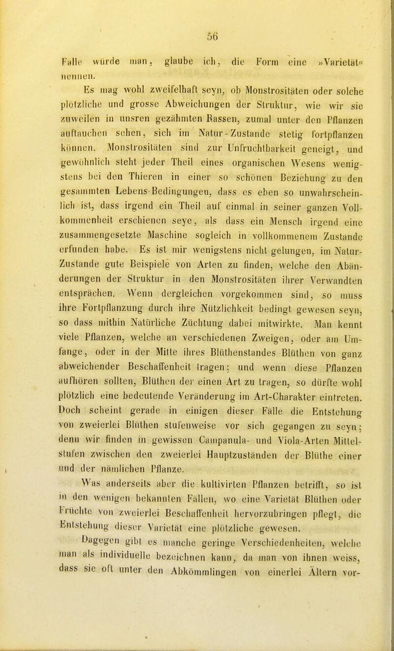 I 56 Falle würde man, glaube ich, die Forin eine »Varietät« nennen. Es mag wohl zweii'elhafl seyn, ob Monstrositäten oder solche plülzliclie und grosse Abweichungen der Struktur, wie wir sie zuweilen in unsren gezähmten Rassen, zumal unter den Pflanzen auftauchen sehen, sich im Natur - Zustande stetig fortpflanzen können. Monstrositäten sind zur Unfruchtbarkeit geneigt, und gewöhnlich steht jeder Theil eines organischen Wesens wenig- stens bei den Thieren in einer so schönen Beziehung zu den gesammlen Lebens Bedingungen, dass es eben so unwahrschein- lich ist, dass irgend ein Theil auf einmal in seiner ganzen Voll- kommenheit erschienen seye, als dass ein Mensch irgend eine zusammengesetzte Maschine sogleich in vollkommenem Zustande erfunden habe. Es ist mir wenigstens nicht gelungen, im Natur- zustände gute Beispiele von Arten zu finden, welche den Abän- derungen der Struktur in den Monstrositäten ihrer Verwandten entsprächen. Wenn dergleichen vorgekoinmen sind, so muss ihre Fortpflanzung durch ihre Nützlichkeit bedingt gewesen seyn, so dass mithin Natürliche Züchtung dabei mitwirkte. Man kennt viele Pflanzen, welche an verschiedenen Zweigen, oder am Um- fange, oder in der Mitte ihres Blüthenstandes Blüthen von ganz abweichender Beschaöenheil [ragen: und wenn diese Pflanzen aufhören sollten, Blüthen der einen Art zu tragen, so dürfte wohl plötzlich eine bedeutende Veränderung im Art-Charakter eintreten. Doch scheint gerade in einigen dieser Fälle die Entstehung von zweierlei Blüthen stufenweise vor sich gegangen zu seyn: denn wir finden in gewissen Campanula- und Viola-Arten Millel- slufen zwischen den zweierlei Hauptzuständen der Blüthe einer und der nämlichen Pflanze. Was anderseits aber die kultivirten Pflanzen belrirt't, so ist in den wenigen bekannten Fällen, wo eine Varietät Blüthen oder Früchte von zweierlei Bescliallenheil hervorzubringen pflegt, die Entstehung dieser Varietät eine plötzliche gewesen. Dagegen gibt es manche geringe Verschiedenheiten, welche jnan als nidividuelle bezeichnen kaiui, da man von ihnen weiss, dass sie oft unter den Abkömmlingen von einerlei Ältern vor-