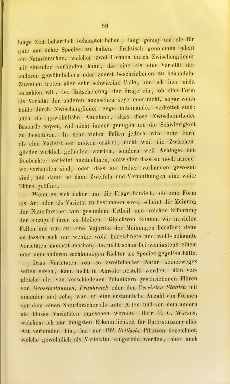 lange Zeit beharrlich behaiiptel haben, lang genug um sie für (rute und ächte Speeles zu halten. Praktisch genommen pflegt ein Naturforscher, welcher zwei Formen durch Zwischenglieder mit einander verbinden kann, die eine als eine Varietät der anderen gewöhnlichem oder zuerst beschriebenen zu behandeln. Zuweilen treten aber sehr schwierige Fälle, die ich hier nicht aufzählen will, bei Entscheidung der Frage ein, ob eine Form als Varietät der anderen anzusehen seye oder nicht, sogar wenn beide durch Zwischenglieder enge miteinander verkettet sind; auch die gewöhnliche Annahme, dass diese Zwischenglieder Bastarde seyen, will nicht immer genügen um die Schwierigkeit zu beseitigen. In sehr vielen Fällen jedoch wird eine Form als eine Varietät der andern erklärt, nicht weil die Zwischen- glieder wirklich gefunden worden, sondern weil Analogie den Beobachter verleitet anzunehmen, entweder dass sie noch irgend- wo vorhanden sind, oder dass sie früher vorhanden gewesen sind; und damit ist dann Zweifeln und Vermuthungen eine weite Thüre geöffnet. Wenn es sich daher um die Frage handelt, ob eine Form als Art oder als Varietät zu bestimmen seye, scheint die Meinung der Naturforscher von gesundem ürtheil und reicher Erfahrung der einzige Führer zu bleiben. Gleichwohl können wir in vielen Fällen uns nur auf eine Majorität der Meinungen berufen; denn es lassen sich nur wenige wohl-bezeichnete und wohl-bekannte Varietäten namhaft machen, die nicht schon bei wenigstens einem oder dem anderen sachkundigen Richter als Speeles gegolten hätte. Dass Varietäten von so zweifelhafter Natur keinesweges seilen seyen, kann nicht in Abrede gestellt werden. Man ver- gleiche die von verschiedenen Botanikern geschriebenen Floren von Grossbritannien, Frankreich oder den Vereinten Staaten mit einander und sehe, was für eine erstaunliche Anzahl von Formen von dem einen Naturforscher als gute Arten und von dem andern als blosse Varietäten angesehen werden. Herr H. C. Watson, welchem ich zur innigsten Erkenntlichkeit für Unterstützung aller Art verbunden bin, hat mir 182 Britische Pflanzen bezeichnet, welche gewöhnlich als Varietäten eingereiht werden, aber auch