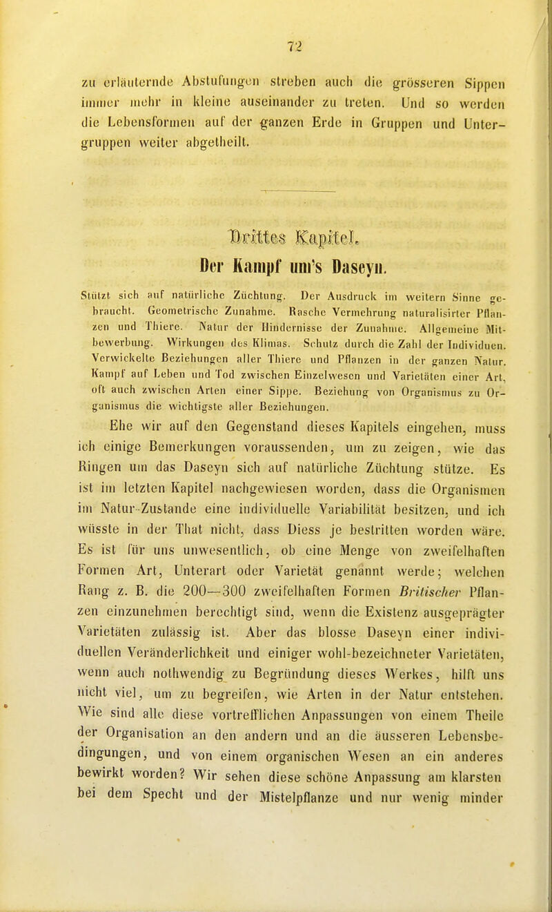 7Ai erläulernde Abstufungen streben auch die grösseren Sippen immer mehr in kleine auseinander zu treten. Und so werden die Lebensformen auf der ganzen Erde in Gruppen und Unter- gruppen weiter abgetheilt. Der Kampf uni's Daseyii. Stützt sich auf natürliche Züchtung. Der Ausdruck im weitem Sinne ge- braucht. Geometrische Zunahme. Rasche Vermehrung naturaiisirler Pflan- zen und Thierc. Natur der Hindernisse der Zunahme. Aligemeine Mit- bewerbung. Wirkungen des Klimas. Schulz durch die Zahl der Individuen. Verwickelte Beziehungen aller Thiere und Pflanzen in der ganzen Natur. Kampf auf Leben und Tod zwischen Einzelwesen und Varietäten einer Art, oft auch zwischen Arten einer Sippe. Beziehung von Organismus zu Or- ganismus die wichtigste aller Beziehungen. Ehe wir auf den Gegenstand dieses Kapitels eingehen, muss ich einige Bemerkungen voraussenden, um zu zeigen, wie das Ringen um das Daseyn sich auf natürliche Züchtung stütze. Es ist im letzten Kapitel nachgewiesen worden, dass die Organismen im Natur-Zustande eine individuelle Variabilität besitzen, und ich wüssle in der That nicht, dass Diess je bestritten worden wäre. Es ist für uns unwesentlich, ob eine Menge von zweifelhaften Formen Art, Unterart oder Varietät genannt werde; welchen Rang z, B. die 200—300 zweifelhaften Formen Britischer Pflan- zen einzunehmen berechtigt sind, wenn die Existenz ausgeprägter Varietäten zulässig ist. Aber das blosse Daseyn einer indivi- duellen Veränderlichkeit und einiger wohl-bezeichneter Varietäten, wenn auch nothwendig zu Begründung dieses Werkes, hilft uns nicht viel, um zu begreifen, wie Arten in der Natur entstehen. Wie sind alle diese vortrefflichen Anpassungen von einem Theile der Organisation an den andern und an die äusseren Lebensbe- dingungen, und von einem organischen Wesen an ein anderes bewirkt worden? Wir sehen diese schöne Anpassung am klarsten bei dem Specht und der Mislelpflanze und nur wenig minder