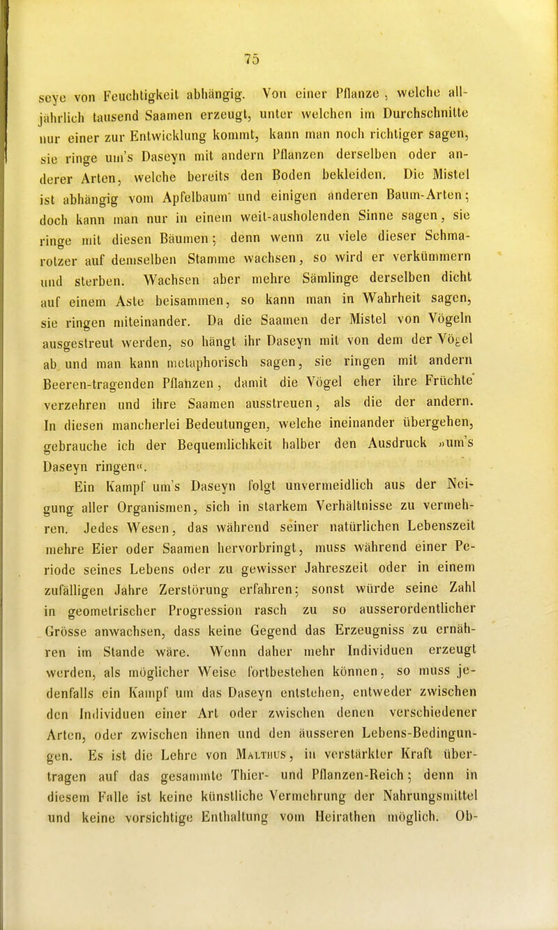 seyo von Feuchtigkeit abliängig. Von einer Pflanze , welche all- jahrlich tausend Saamen erzeugt, unter welchen im Durchschnitte nur einer zur Entwicklung kommt, kann man noch richtiger sagen, sie ringe uin's Daseyn mit andern Pflanzen derselben oder an- derer Arten, welche bereits den Boden bekleiden. Die Mistel ist abhängig vom Apfelbaum- und einigen anderen Baum-Arten; doch kann man nur in einem weit-ausholenden Sinne sagen, sie ringe mit diesen Bäumen; denn wenn zu viele dieser Schma- rotzer auf demselben Stamme wachsen, so wird er verkümmern und sterben. Wachsen aber mehre Sämlinge derselben dicht auf einem Aste beisammen, so kann man in Wahrheit sagen, sie ringen miteinander. Da die Saamen der Mistel von Vögeln ausgestreut werden, so hängt ihr Daseyn mit von dem der Vögel ab und man kann metaphorisch sagen, sie ringen mit andern Beeren-tragenden Pflanzen, damit die Vögel eher ihre Früchte verzehren und ihre Saamen ausstreuen, als die der andern. In diesen mancherlei Bedeutungen, welche ineinander übergehen, gebrauche ich der Bequemlichkeit halber den Ausdruck «um's Daseyn ringen«. Ein Kampf um's Daseyn folgt unvermeidlich aus der Nei- gung aller Organismen, sich in starkem Verhältnisse zu vermeh- ren. Jedes Wesen, das während seiner natürlichen Lebenszeit mehre Eier oder Saamen hervorbringt, muss während einer Pe- riode seines Lebens oder zu gewisser Jahreszeit oder in einem zufälligen Jahre Zerstörung erfahren; sonst würde seine Zahl in geometrischer Progression rasch zu so ausserordentlicher Grösse anwachsen, dass keine Gegend das Erzeugniss zu ernäh- ren im Stande wäre. Wenn daher mehr Individuen erzeugt werden, als möglicher Weise fortbestehen können, so muss je- denfalls ein Kampf um das Daseyn entstehen, entweder zwischen den Individuen einer Art oder zwischen denen verschiedener Arten, oder zwischen ihnen und den äusseren Lebens-Bedingun- gen. Es ist die Lehre von Malthus , in verstärkter Kraft über- tragen auf das gesanunte Thier- und Pflanzen-Reich; denn in diesem Falle ist keine künstliche Vermehrung der Nahrungsmittel und keine vorsichtige Enthaltung vom Heirathen möglich. Ob-