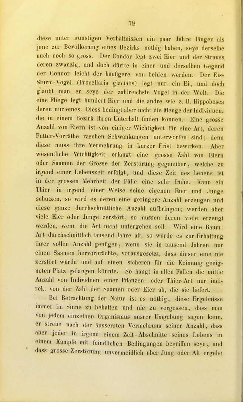 diese unter günstigen Verhältnissen ein paar Jahre länger als jene zur Bevölkerung eines Bezirks nöthig haben, seye derselbe auch noch so gross. Der Condor legt zwei Eier und der Strauss deren zwanzig, und doch dürfte in einer und derselben Gegend der Condor leicht der häufigere von beiden werden. Der Eis- Sturm-Vogel (Procellaria glacialis) legt nur ein Ei, und doch glaubt man er seye der zahlreichste Vogel in der Welt. Die eine Fliege legt hundert Eier und die andre wie z. B. Hippobosca deren nur eines: Diess bedingt aber nicht die Menge der Individuen, die in einem Bezirk ihren Unterhalt finden können. Eine grosse Anzahl von Eiern ist von einiger Wichtigkeit für eine Art, deren Futter-Vorräthe raschen Schwankungen unterworfen sind: denn diese muss ihre Vermehrung in kurzer Frist bewirken. Aber wesentliche Wichtigkeit erlangt eine grosse Zahl von Eiern oder Saamen der Grösse der Zerstörung gegenüber, welche zu irgend einer Lebenszeit erfolgt, und diese Zeit des Lebens ist in der grossen Mehrheit der Fälle eine sehr frühe. Kann ein Thier in irgend einer Weise seine eigenen Eier und Junge schützen, so wird es deren eine geringere Anzahl erzeugen und diese ganze durchschnittliche Anzahl aufbringen; werden aber viele Eier oder Junge zerstört, so müssen deren viele erzeugt werden, wenn die Art nicht untergehen soll. Wird eine Baum- Art durchschnittlich tausend Jahre alt, so würde es zur Erhaltuno- ihrer vollen Anzahl genügen, wenn sie in tausend Jahren nur einen Saamen hervorbrächte, vorausgesetzt, dass dieser eine nie zerstört würde und auf einen sicheren für die Keimung geeig- neten Platz gelangen könnte. So hängt in allen Fällen die mittle Anzahl von Individuen einer Pflanzen- oder Thier-Art nur indi- rekt von der Zahl der Saamen oder Eier ab, die sie liefert. Bei Betrachtung der Natur ist es nöthig, diese Ergebnisse immer im Sinne zu behalten und nie zu vergessen, dass man von jedem einzelnen Organismus unsrer Umgebung sagen kann, er strebe nach der äussersten Vermehrung seiner Anzahl, dass aber jeder in irgend einem Zeit-Abschnitte seines Lebens in einem Kampfe mit feindlichen Bedingungen begriffen seye, und dass grosse Zerstörung unvermeidlich über Jung oder Alt ergehe